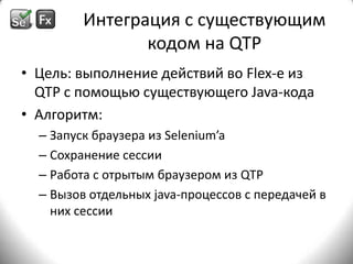 Интеграция с существующим кодом на QTPЦель: выполнение действий во Flex-еиз QTP с помощью существующего Java-кодаАлгоритм:Запуск браузера из Selenium’aСохранение сессииРабота с отрытым браузером из QTPВызов отдельных java-процессов с передачей в них сессии