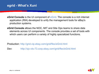 egrid - What’s Xuni eGrid Console  is the UI component of  eGrid . The console is a rich internet application (RIA) developed to unify the management tools for eBay's production systems.  eGrid Console  allows the NOC, MIT and Site Ops teams to share data elements across UI components. The console provides a set of tools with which users can perform a variety of highly specialized functions.  Production:  http://grid.vip.ebay.com/grid/flex/eGrid.html   Dev:   http://sjc-vts-73.corp.ebay.com/grid/flex/eGrid.html 