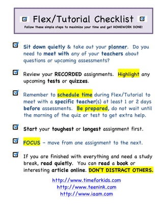 Sit down quietly & take out your planner. Do you
need to meet with any of your teachers about
questions or upcoming assessments?
Review your RECORDED assignments. Highlight any
upcoming tests or quizzes.
Remember to schedule time during Flex/Tutorial to
meet with a specific teacher(s) at least 1 or 2 days
before assessments. Be prepared, do not wait until
the morning of the quiz or test to get extra help.
Start your toughest or longest assignment first.
FOCUS – move from one assignment to the next.
If you are finished with everything and need a study
break, read quietly. You can read a book or
interesting article online. DON’T DISTRACT OTHERS.
http://www.timeforkids.com
http://www.teenink.com
http://www.iaam.com
	
Flex/Tutorial Checklist
Follow these simple steps to maximize your time and get HOMEWORK DONE!
	
 