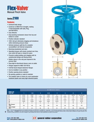 general rubber corporation
6
Web: www.general-rubber.com sales@general-rubber.com
Phone: 201-935-1900 Fax: 201-935-1915
Flex-Valve
®
Manual Pinch Valve
Series2100
Features:
• Enclosed body design
• Conforms to ANSI B16.10 lengths, making
it interchangeable with Gate, Plug,
and Ball Valves
• Cost effective
• Dual pinching mechanism closes from top and
bottom to center
• Position indicator standard
• 100% full port eliminates clogging and turbulence
while minimizing pressure drops
• Vertical enclosure split line for complete
accessibility to all internal components
• Nonrising handwheel and stem
• Operating torques will remain constant over time,
even when left open or closed for years
• Prevents scaling buildup and clogging with its
unobstructed design and flexing action
• Rubber sleeve is the only part exposed to the
process fluid
• Drop-tight bi-directional closure, even on solids
• Flanges tapped for ANSI 125/150 lb.
• Full flat-faced integral elastomer flanges
• Can be installed in any position
• Positive opening device standard
• No packing, gaskets or seals to maintain
• The isolation valve of choice for most wastewater
treatment plants and many light industrial plants
D I M E N S I O N S
SERIES 2100
VALVE SIZE 1 1-1/2 2 2-1/2 3 4 6 8
A 5-1/2 6-1/2 7 7-1/2 8 9 10-1/2 11-1/2 or 16
B 5-1/4 5-3/8 7-1/8 6-7/8 8-1/4 9-1/2 13 18-1/2
C 4-1/4 5 6 7 7-1/2 9 11 13-1/2
H1 2-1/8 2-1/2 3 3-1/2 3-1/4 4-1/2 5-1/2 6-3/4
H2 7-9/16 7-9/16 9-3/8 9-3/8 10-1/2 12 15 18-1/2
W 8 8 8 8 8 12 18 22
Max. Pressure
(PSIG) 150 150 150 150 150 150 150 125
Approx. Weight
(Lbs.) 17 25 36 43 52 83 135 260 or 320
Notes: 1) For full product specifications and installation instructions, see SPEC2100-1 and ININ2100-1, respectively. 2) All dimensions expressed in inches. Contact General Rubber for sizes not shown and higher
pressure ratings. 3) WARNING: Pinch valves may operate in pipelines carrying fluids at elevated temperatures and pressures, so precaution should be taken to ensure proper installation and regular inspection. Care
is required to protect personnel in the event of leakage or spray. Adequate floor drains for indoor applications are always recommended.
 