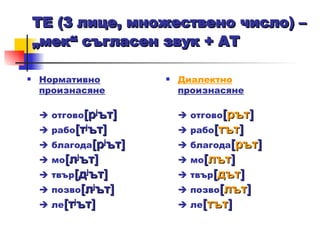 ТЕ (3 лице, множествено число)  – „ мек “  съгласен звук + АТ   Нормативно произнасяне   отгово [ р j ът ]     рабо [ т j ът ]     благода [ р j ът ]     мо [ л j ът ]     твър [ д j ът ]     позво [ л j ът ]     ле [ т j ът ]   Диалектно  произнасяне   отгово [ рът ]     рабо [ тът ]     благода [ рът ]     мо [ лът ]     твър [ дът ]     позво [ лът ]     ле [ тът ]   