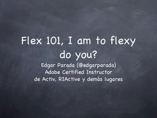 Flex 101, I am to flexy do you? Edgar Parada (@edgarparada) Adobe Certified Instructor de Activ, RIActive y demás lugares 