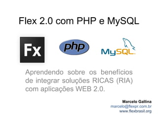 Flex 2.0 com PHP e MySQL




 Aprendendo sobre os benefícios
 de integrar soluções RICAS (RIA)
 com aplicações WEB 2.0.
                                Marcelo Gallina
                          marcelo@flexpr.com.br
                              www.flexbrasil.org
 