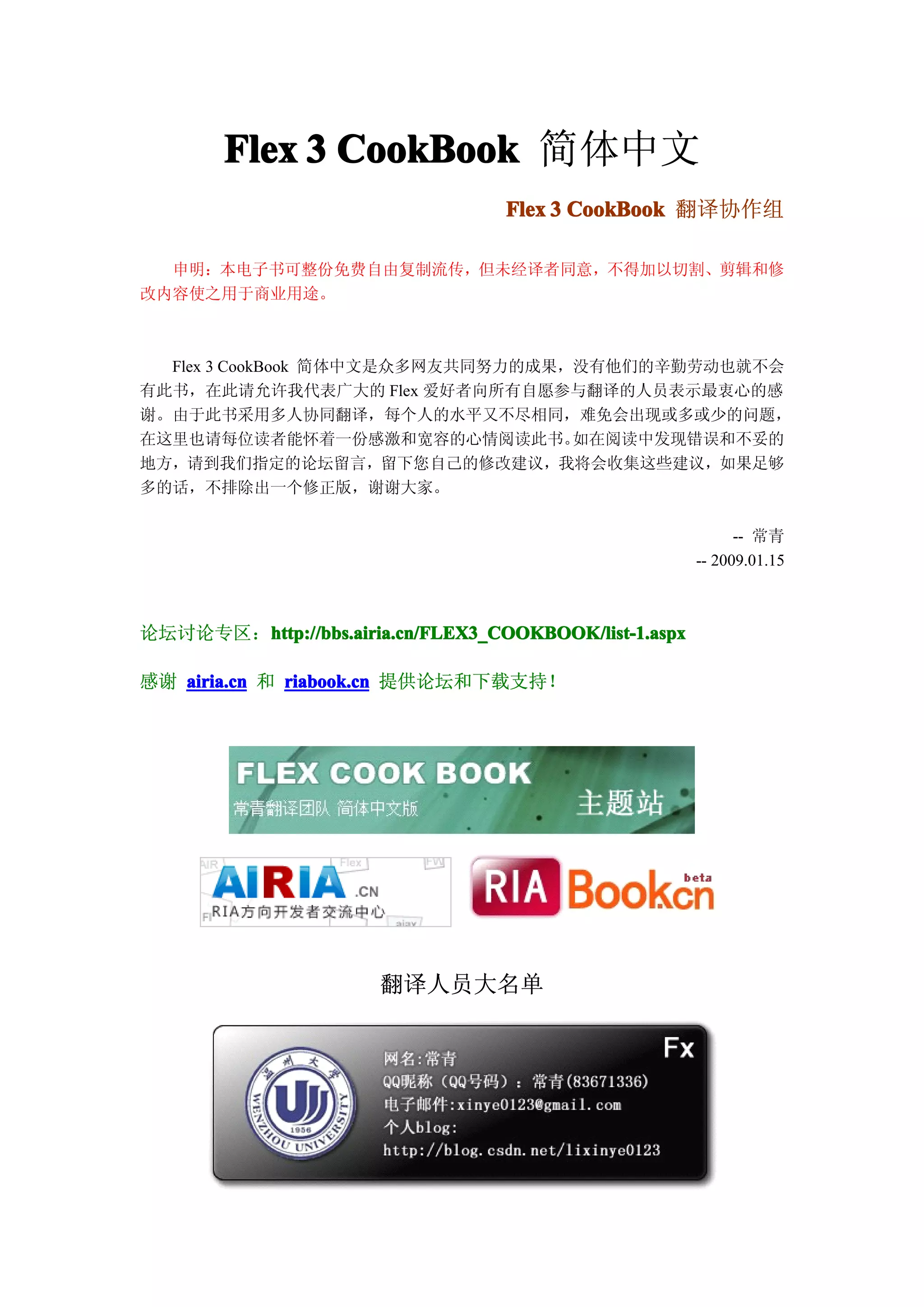 Flex 3 CookBook 简体中文
                                   Flex 3 CookBook 翻译协作组

  申明：本电子书可整份免费自由复制流传，但未经译者同意，不得加以切割、剪辑和修
改内容使之用于商业用途。



  Flex 3 CookBook 简体中文是众多网友共同努力的成果，没有他们的辛勤劳动也就不会
有此书，在此请允许我代表广大的 Flex 爱好者向所有自愿参与翻译的人员表示最衷心的感
谢。由于此书采用多人协同翻译，每个人的水平又不尽相同，难免会出现或多或少的问题，
在这里也请每位读者能怀着一份感激和宽容的心情阅读此书。        如在阅读中发现错误和不妥的
地方，请到我们指定的论坛留言，留下您自己的修改建议，我将会收集这些建议，如果足够
多的话，不排除出一个修正版，谢谢大家。

                                                              -- 常青
                                                        -- 2009.01.15



论坛讨论专区：http://bbs.airia.cn/FLEX3_COOKBOOK/list-1.aspx
       http://bbs.airia.cn/FLEX3_COOKBOOK/list-1.aspx

感谢 airia.cn 和 riabook.cn 提供论坛和下载支持！




                       翻译人员大名单
 