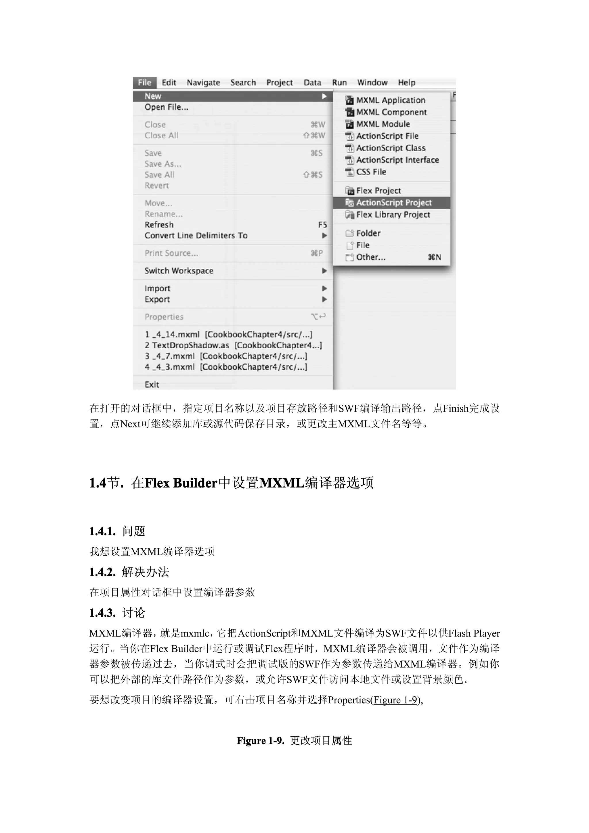 在打开的对话框中，指定项目名称以及项目存放路径和SWF编译输出路径，点Finish完成设
置，点Next可继续添加库或源代码保存目录，或更改主MXML文件名等等。




1.4 . 在Flex Builder
1.4节.  Flex Builder中设置MXML
                      MXML
                      MXML编译器选项


1.4.1. 问题
我想设置MXML编译器选项

1.4.2. 解决办法
在项目属性对话框中设置编译器参数

1.4.3. 讨论
MXML编译器，就是mxmlc， 把 ActionScript和MXML文件编译为SWF文件以供Flash Player
                   它
运行。当你在Flex Builder中运行或调试Flex程序时，MXML编译器会被调用，文件作为编译
器参数被传递过去，当你调式时会把调试版的SWF作为参数传递给MXML编译器。例如你
可以把外部的库文件路径作为参数，或允许SWF文件访问本地文件或设置背景颜色。
要想改变项目的编译器设置，可右击项目名称并选择Properties(Figure 1-9),


                     Figure 1-9. 更改项目属性
 