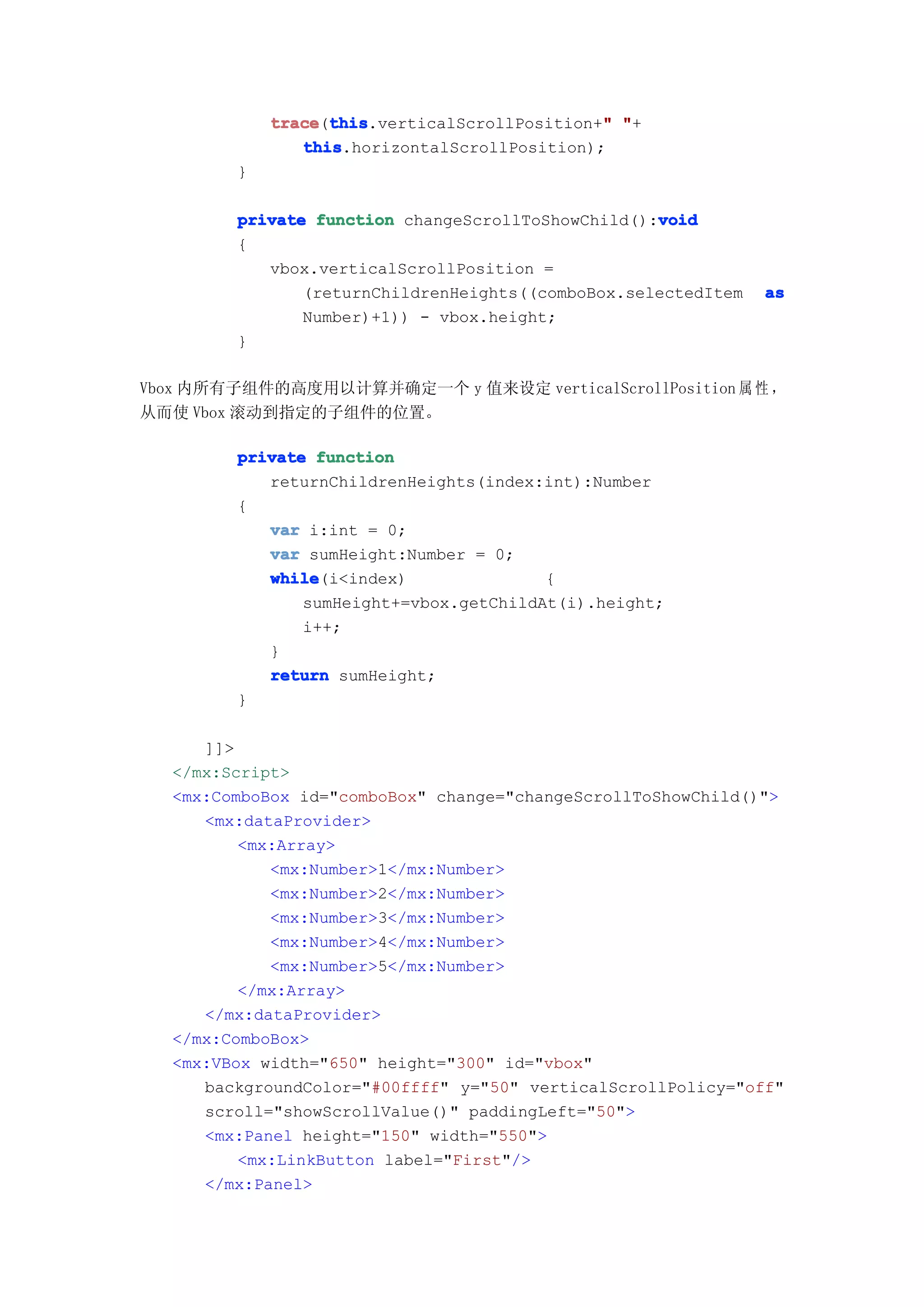 trace this
            trace(this                        "
                  this.verticalScrollPosition+" "+
               this
               this.horizontalScrollPosition);
        }

                                                   void
        private function changeScrollToShowChild():void
        {
           vbox.verticalScrollPosition =
               (returnChildrenHeights((comboBox.selectedItem   as
               Number)+1)) - vbox.height;
        }

Vbox 内所有子组件的高度用以计算并确定一个 y 值来设定 verticalScrollPosition 属 性 ，
从而使 Vbox 滚动到指定的子组件的位置。

        private function
           returnChildrenHeights(index:int):Number
        {
           var i:int = 0;
           var sumHeight:Number = 0;
           while
           while(i<index)               {
               sumHeight+=vbox.getChildAt(i).height;
               i++;
           }
           return sumHeight;
        }

     ]]>
  </mx:Script>
  <mx:ComboBox id="comboBox" change="changeScrollToShowChild()">
     <mx:dataProvider>
         <mx:Array>
            <mx:Number>1</mx:Number>
            <mx:Number>2</mx:Number>
            <mx:Number>3</mx:Number>
            <mx:Number>4</mx:Number>
            <mx:Number>5</mx:Number>
         </mx:Array>
     </mx:dataProvider>
  </mx:ComboBox>
  <mx:VBox width="650" height="300" id="vbox"
     backgroundColor="#00ffff" y="50" verticalScrollPolicy="off"
     scroll="showScrollValue()" paddingLeft="50">
     <mx:Panel height="150" width="550">
         <mx:LinkButton label="First"/>
     </mx:Panel>
 