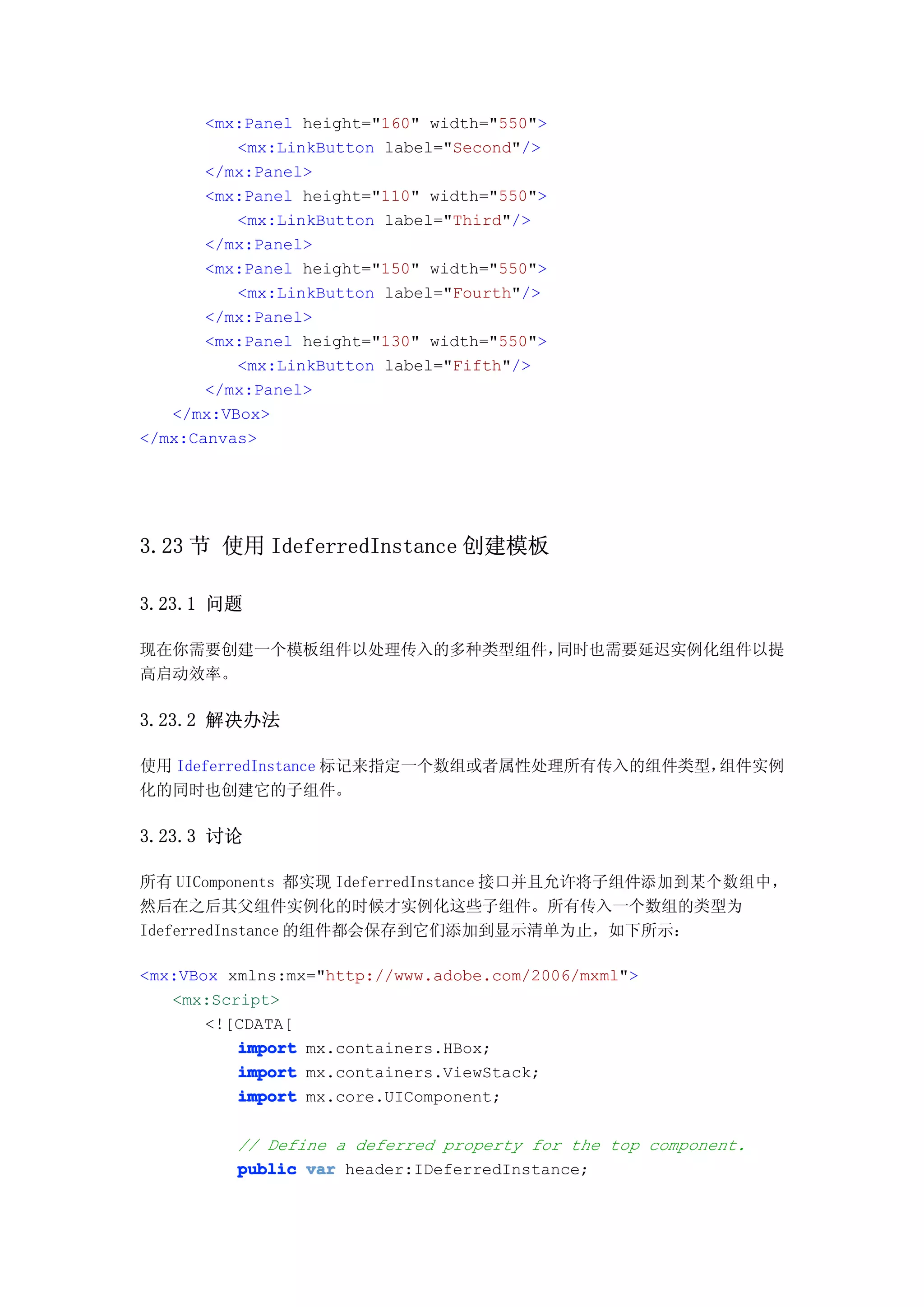 <mx:Panel height="160" width="550">
          <mx:LinkButton label="Second"/>
       </mx:Panel>
       <mx:Panel height="110" width="550">
          <mx:LinkButton label="Third"/>
       </mx:Panel>
       <mx:Panel height="150" width="550">
          <mx:LinkButton label="Fourth"/>
       </mx:Panel>
       <mx:Panel height="130" width="550">
          <mx:LinkButton label="Fifth"/>
       </mx:Panel>
   </mx:VBox>
</mx:Canvas>




3.23 节 使用 IdeferredInstance 创建模板

3.23.1 问题

现在你需要创建一个模板组件以处理传入的多种类型组件，同时也需要延迟实例化组件以提
高启动效率。

3.23.2 解决办法

使用 IdeferredInstance 标记来指定一个数组或者属性处理所有传入的组件类型，组件实例
化的同时也创建它的子组件。

3.23.3 讨论

所有 UIComponents 都实现 IdeferredInstance 接口并且允许将子组件添加到某个数组中，
然后在之后其父组件实例化的时候才实例化这些子组件。所有传入一个数组的类型为
IdeferredInstance 的组件都会保存到它们添加到显示清单为止，如下所示：

<mx:VBox xmlns:mx="http://www.adobe.com/2006/mxml">
   <mx:Script>
       <![CDATA[
          import mx.containers.HBox;
          import mx.containers.ViewStack;
          import mx.core.UIComponent;

          // Define a deferred property for the top component.
          public var header:IDeferredInstance;
 