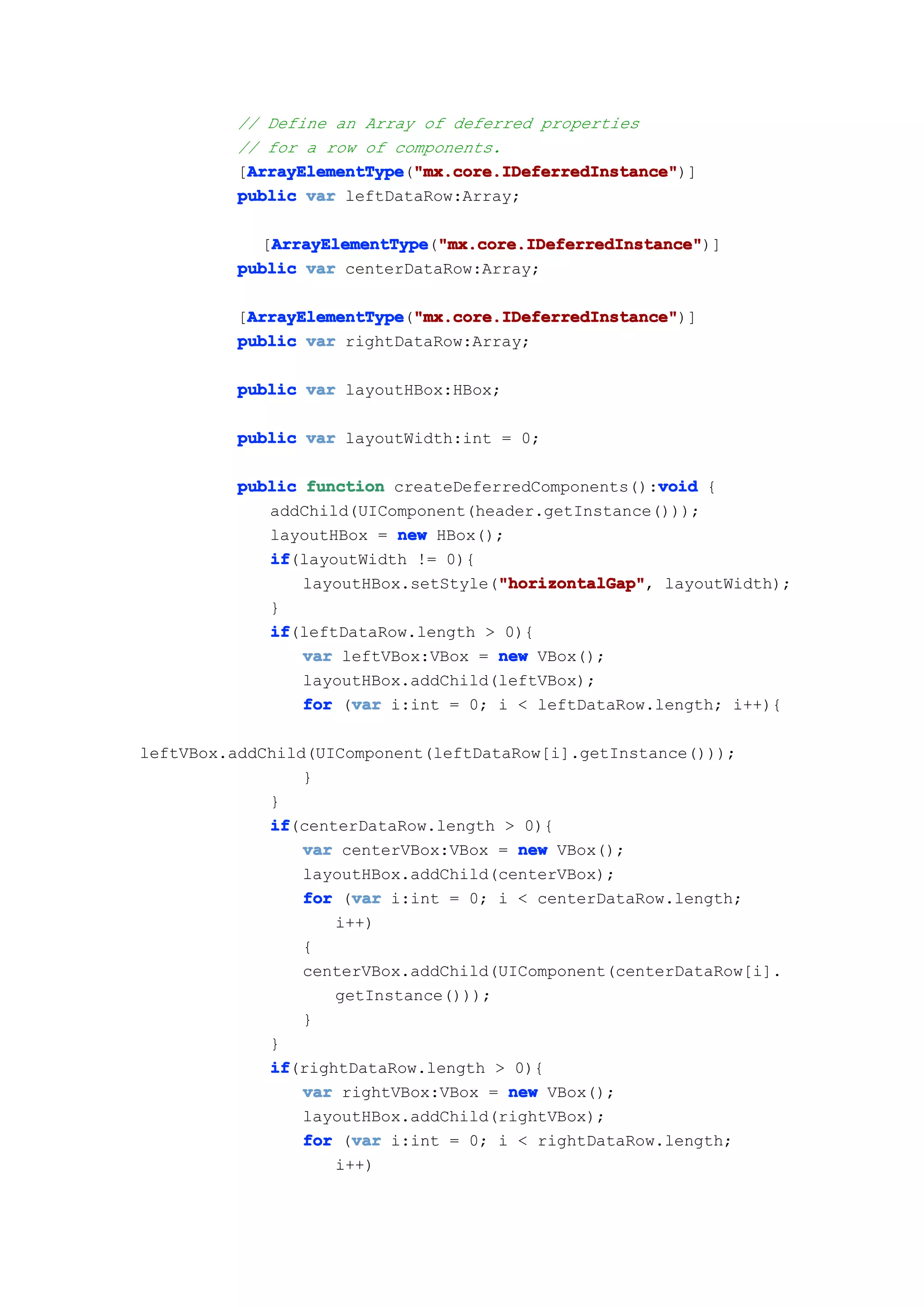 // Define an Array of deferred properties
          // for a row of components.
          [ArrayElementType "mx.core.IDeferredInstance"
           ArrayElementType "mx.core.IDeferredInstance")]
           ArrayElementType("mx.core.IDeferredInstance"
          public var leftDataRow:Array;

            [ArrayElementType "mx.core.IDeferredInstance"
             ArrayElementType "mx.core.IDeferredInstance")]
              ArrayElementType("mx.core.IDeferredInstance"
          public var centerDataRow:Array;

          [ArrayElementType "mx.core.IDeferredInstance"
           ArrayElementType "mx.core.IDeferredInstance")]
           ArrayElementType("mx.core.IDeferredInstance"
          public var rightDataRow:Array;

          public var layoutHBox:HBox;

          public var layoutWidth:int = 0;

                                                      void
          public function createDeferredComponents():void {
             addChild(UIComponent(header.getInstance()));
             layoutHBox = new HBox();
             if
             if(layoutWidth != 0){
                                     "horizontalGap"
                                     "horizontalGap",
                 layoutHBox.setStyle("horizontalGap" layoutWidth);
             }
             if
             if(leftDataRow.length > 0){
                 var leftVBox:VBox = new VBox();
                 layoutHBox.addChild(leftVBox);
                      var
                 for (var i:int = 0; i < leftDataRow.length; i++){

leftVBox.addChild(UIComponent(leftDataRow[i].getInstance()));
                 }
             }
             if
             if(centerDataRow.length > 0){
                 var centerVBox:VBox = new VBox();
                 layoutHBox.addChild(centerVBox);
                      var
                 for (var i:int = 0; i < centerDataRow.length;
                    i++)
                 {
                 centerVBox.addChild(UIComponent(centerDataRow[i].
                    getInstance()));
                 }
             }
             if
             if(rightDataRow.length > 0){
                 var rightVBox:VBox = new VBox();
                 layoutHBox.addChild(rightVBox);
                      var
                 for (var i:int = 0; i < rightDataRow.length;
                    i++)
 