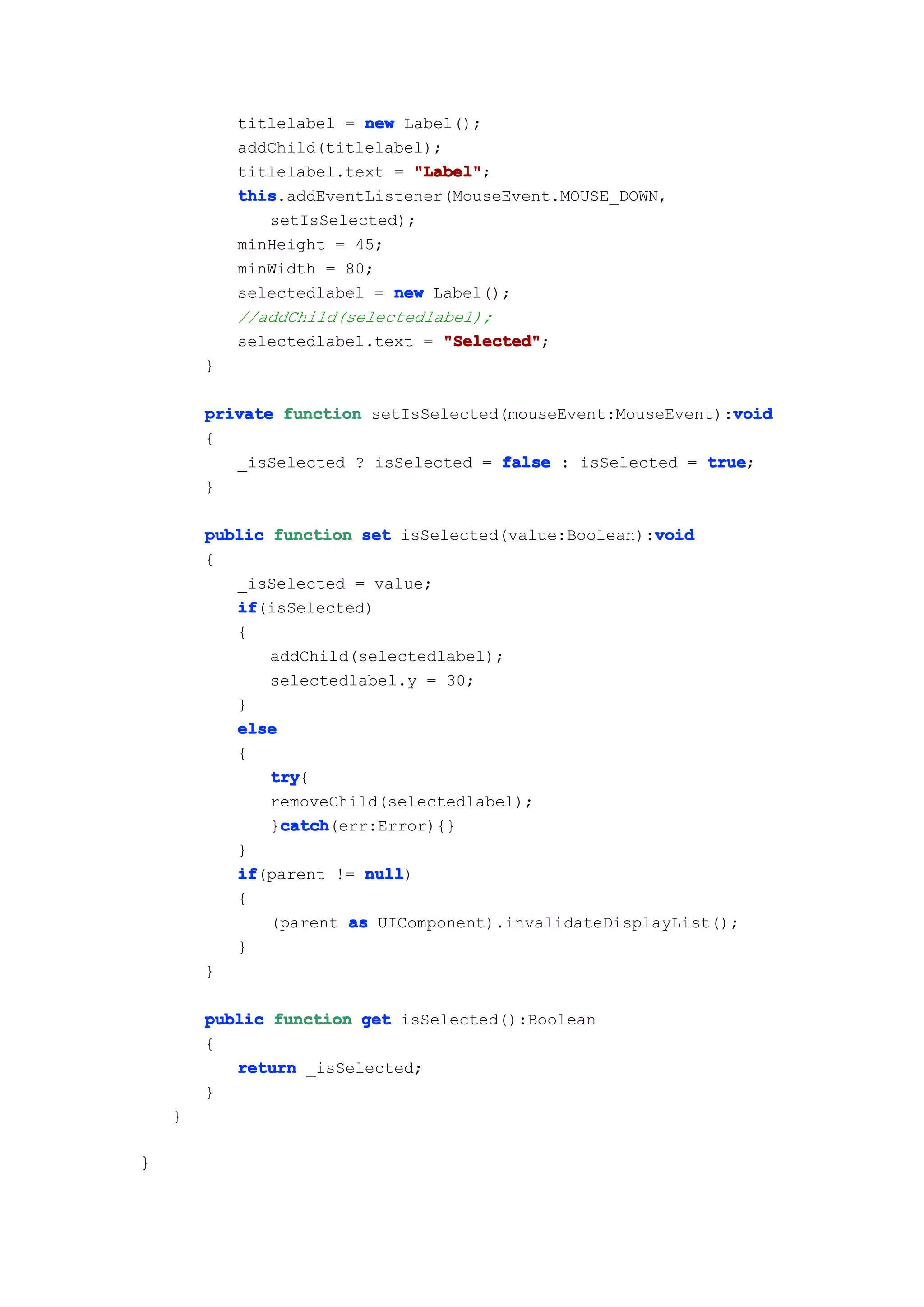 titlelabel = new Label();
            addChild(titlelabel);
            titlelabel.text = "Label"
                              "Label";
            this
            this.addEventListener(MouseEvent.MOUSE_DOWN,
               setIsSelected);
            minHeight = 45;
            minWidth = 80;
            selectedlabel = new Label();
            //addChild(selectedlabel);
            selectedlabel.text = "Selected"
                                  "Selected";
        }

                                                              void
        private function setIsSelected(mouseEvent:MouseEvent):void
        {
           _isSelected ? isSelected = false : isSelected = true
                                                           true;
        }

                                                      void
        public function set isSelected(value:Boolean):void
        {
           _isSelected = value;
           if
           if(isSelected)
           {
               addChild(selectedlabel);
               selectedlabel.y = 30;
           }
           else
           {
               try
               try{
               removeChild(selectedlabel);
                catch
                catch(err:Error){}
               }catch
           }
           if
           if(parent != null
                         null)
           {
               (parent as UIComponent).invalidateDisplayList();
           }
        }

        public function get isSelected():Boolean
        {
           return _isSelected;
        }
    }

}
 