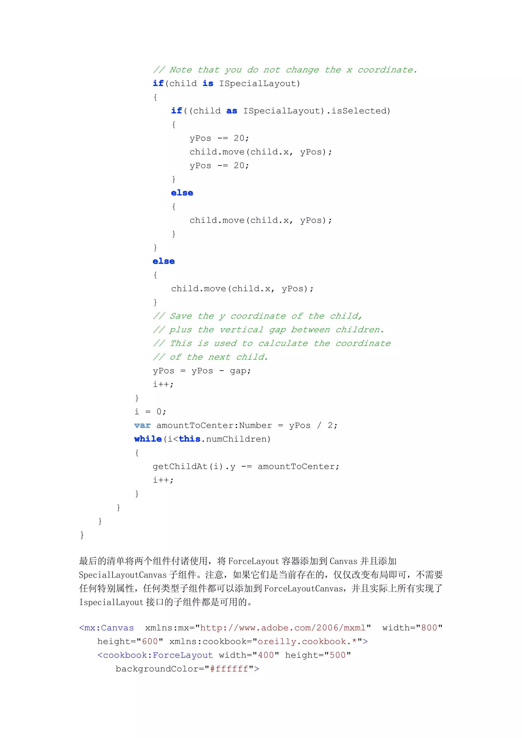 // Note that you do not change the x coordinate.
               if
               if(child is ISpecialLayout)
               {
                  if
                  if((child as ISpecialLayout).isSelected)
                  {
                      yPos -= 20;
                      child.move(child.x, yPos);
                      yPos -= 20;
                  }
                  else
                  {
                      child.move(child.x, yPos);
                  }
               }
               else
               {
                  child.move(child.x, yPos);
               }
               // Save the y coordinate of the child,
               // plus the vertical gap between children.
               // This is used to calculate the coordinate
               // of the next child.
               yPos = yPos - gap;
               i++;
            }
            i = 0;
            var amountToCenter:Number = yPos / 2;
            while   this
            while(i<this
                    this.numChildren)
            {
               getChildAt(i).y -= amountToCenter;
               i++;
            }
        }
    }
}

最后的清单将两个组件付诸使用，将 ForceLayout 容器添加到 Canvas 并且添加
SpecialLayoutCanvas 子组件。注意，如果它们是当前存在的，仅仅改变布局即可，不需要
任何特别属性，任何类型子组件都可以添加到 ForceLayoutCanvas，并且实际上所有实现了
IspecialLayout 接口的子组件都是可用的。

<mx:Canvas xmlns:mx="http://www.adobe.com/2006/mxml"    width="800"
   height="600" xmlns:cookbook="oreilly.cookbook.*">
   <cookbook:ForceLayout width="400" height="500"
       backgroundColor="#ffffff">
 