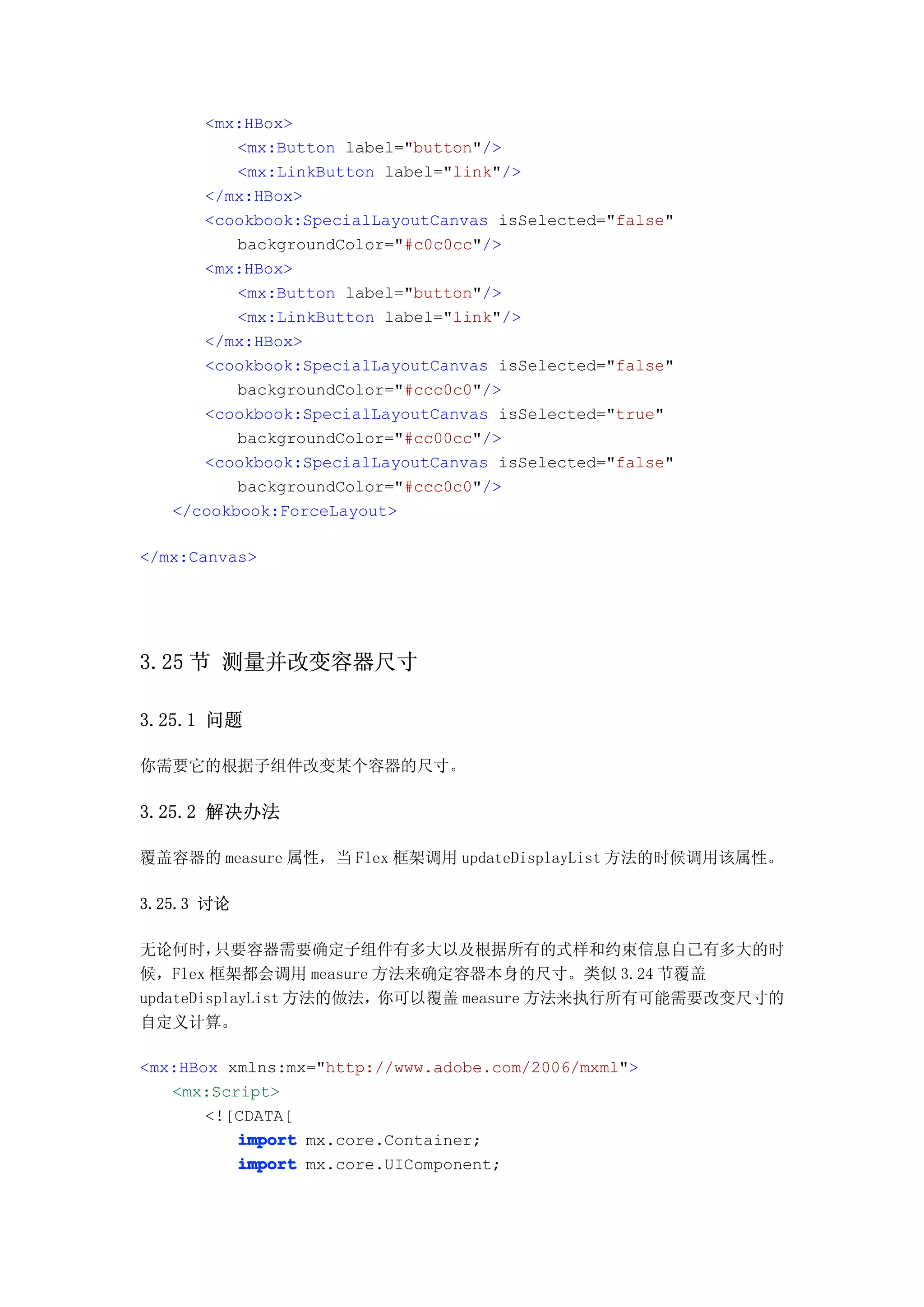 <mx:HBox>
          <mx:Button label="button"/>
          <mx:LinkButton label="link"/>
      </mx:HBox>
      <cookbook:SpecialLayoutCanvas isSelected="false"
          backgroundColor="#c0c0cc"/>
      <mx:HBox>
          <mx:Button label="button"/>
          <mx:LinkButton label="link"/>
      </mx:HBox>
      <cookbook:SpecialLayoutCanvas isSelected="false"
          backgroundColor="#ccc0c0"/>
      <cookbook:SpecialLayoutCanvas isSelected="true"
          backgroundColor="#cc00cc"/>
      <cookbook:SpecialLayoutCanvas isSelected="false"
          backgroundColor="#ccc0c0"/>
   </cookbook:ForceLayout>

</mx:Canvas>




3.25 节 测量并改变容器尺寸

3.25.1 问题

你需要它的根据子组件改变某个容器的尺寸。

3.25.2 解决办法

覆盖容器的 measure 属性，当 Flex 框架调用 updateDisplayList 方法的时候调用该属性。

3.25.3 讨论

无论何时，    只要容器需要确定子组件有多大以及根据所有的式样和约束信息自己有多大的时
候，Flex 框架都会调用 measure 方法来确定容器本身的尺寸。类似 3.24 节覆盖
updateDisplayList 方法的做法，你可以覆盖 measure 方法来执行所有可能需要改变尺寸的
自定义计算。

<mx:HBox xmlns:mx="http://www.adobe.com/2006/mxml">
   <mx:Script>
       <![CDATA[
          import mx.core.Container;
          import mx.core.UIComponent;
 
