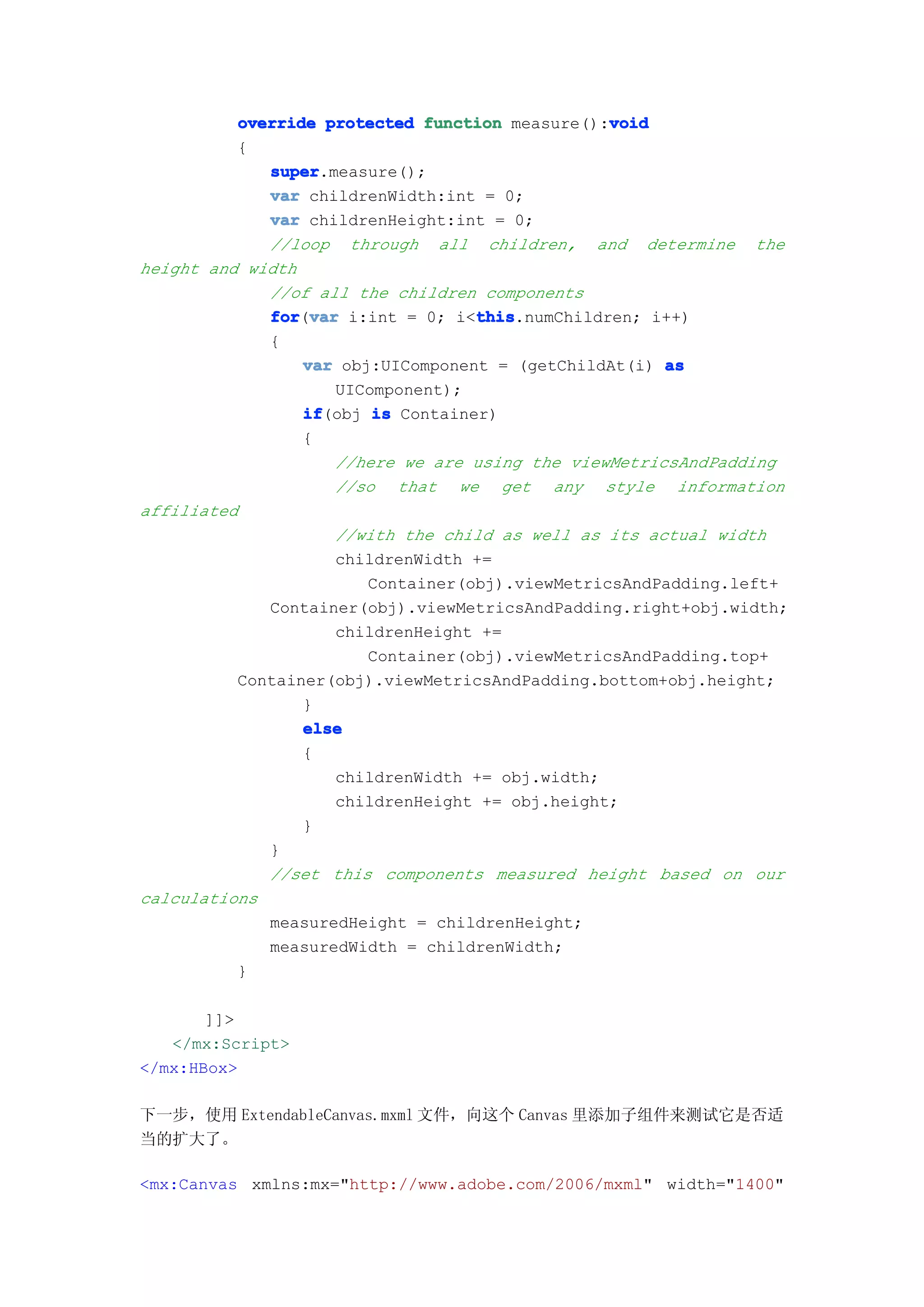 void
          override protected function measure():void
          {
             super
             super.measure();
             var childrenWidth:int = 0;
             var childrenHeight:int = 0;
             //loop through all children, and determine the
height and width
             //of all the children components
             for var i:int = 0; i<this
             for(var               this
                                   this.numChildren; i++)
             {
                 var obj:UIComponent = (getChildAt(i) as
                    UIComponent);
                 if
                 if(obj is Container)
                 {
                    //here we are using the viewMetricsAndPadding
                    //so that we get any style information
affiliated
                    //with the child as well as its actual width
                    childrenWidth +=
                        Container(obj).viewMetricsAndPadding.left+
             Container(obj).viewMetricsAndPadding.right+obj.width;
                    childrenHeight +=
                        Container(obj).viewMetricsAndPadding.top+
          Container(obj).viewMetricsAndPadding.bottom+obj.height;
                 }
                 else
                 {
                    childrenWidth += obj.width;
                    childrenHeight += obj.height;
                 }
             }
             //set this components measured height based on our
calculations
             measuredHeight = childrenHeight;
             measuredWidth = childrenWidth;
          }

       ]]>
   </mx:Script>
</mx:HBox>

下一步，使用 ExtendableCanvas.mxml 文件，向这个 Canvas 里添加子组件来测试它是否适
当的扩大了。

<mx:Canvas xmlns:mx="http://www.adobe.com/2006/mxml" width="1400"
 
