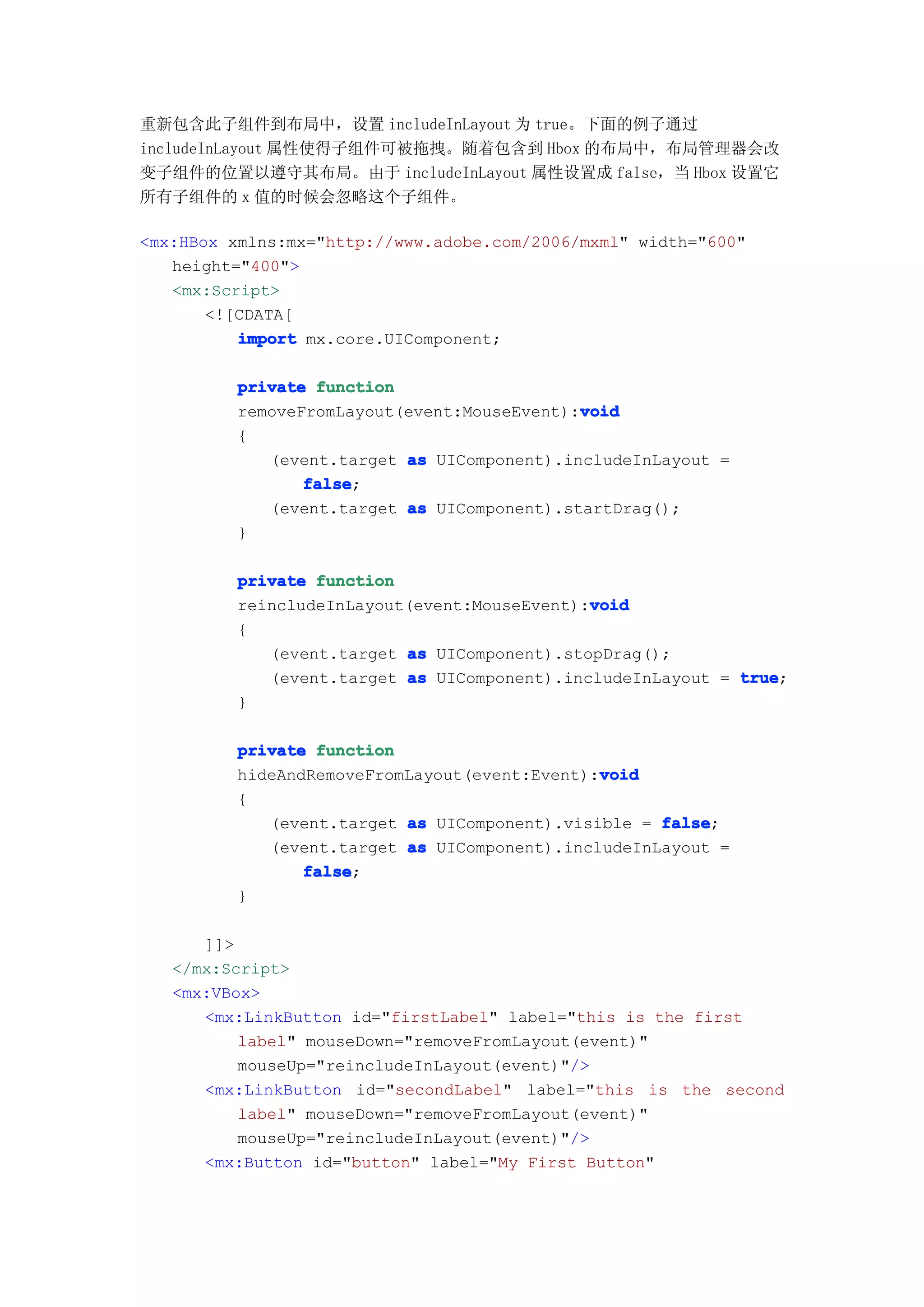 重新包含此子组件到布局中，设置 includeInLayout 为 true。下面的例子通过
includeInLayout 属性使得子组件可被拖拽。随着包含到 Hbox 的布局中，布局管理器会改
变子组件的位置以遵守其布局。由于 includeInLayout 属性设置成 false，当 Hbox 设置它
所有子组件的 x 值的时候会忽略这个子组件。

<mx:HBox xmlns:mx="http://www.adobe.com/2006/mxml" width="600"
   height="400">
   <mx:Script>
       <![CDATA[
          import mx.core.UIComponent;

         private function
                                            void
         removeFromLayout(event:MouseEvent):void
         {
            (event.target as UIComponent).includeInLayout =
                false
                false;
            (event.target as UIComponent).startDrag();
         }

         private function
                                             void
         reincludeInLayout(event:MouseEvent):void
         {
            (event.target as UIComponent).stopDrag();
            (event.target as UIComponent).includeInLayout = true
                                                            true;
         }

         private function
                                              void
         hideAndRemoveFromLayout(event:Event):void
         {
            (event.target as UIComponent).visible = false
                                                    false;
            (event.target as UIComponent).includeInLayout =
                false
                false;
         }

      ]]>
   </mx:Script>
   <mx:VBox>
      <mx:LinkButton id="firstLabel" label="this is the first
          label" mouseDown="removeFromLayout(event)"
          mouseUp="reincludeInLayout(event)"/>
      <mx:LinkButton id="secondLabel" label="this is the second
          label" mouseDown="removeFromLayout(event)"
          mouseUp="reincludeInLayout(event)"/>
      <mx:Button id="button" label="My First Button"
 