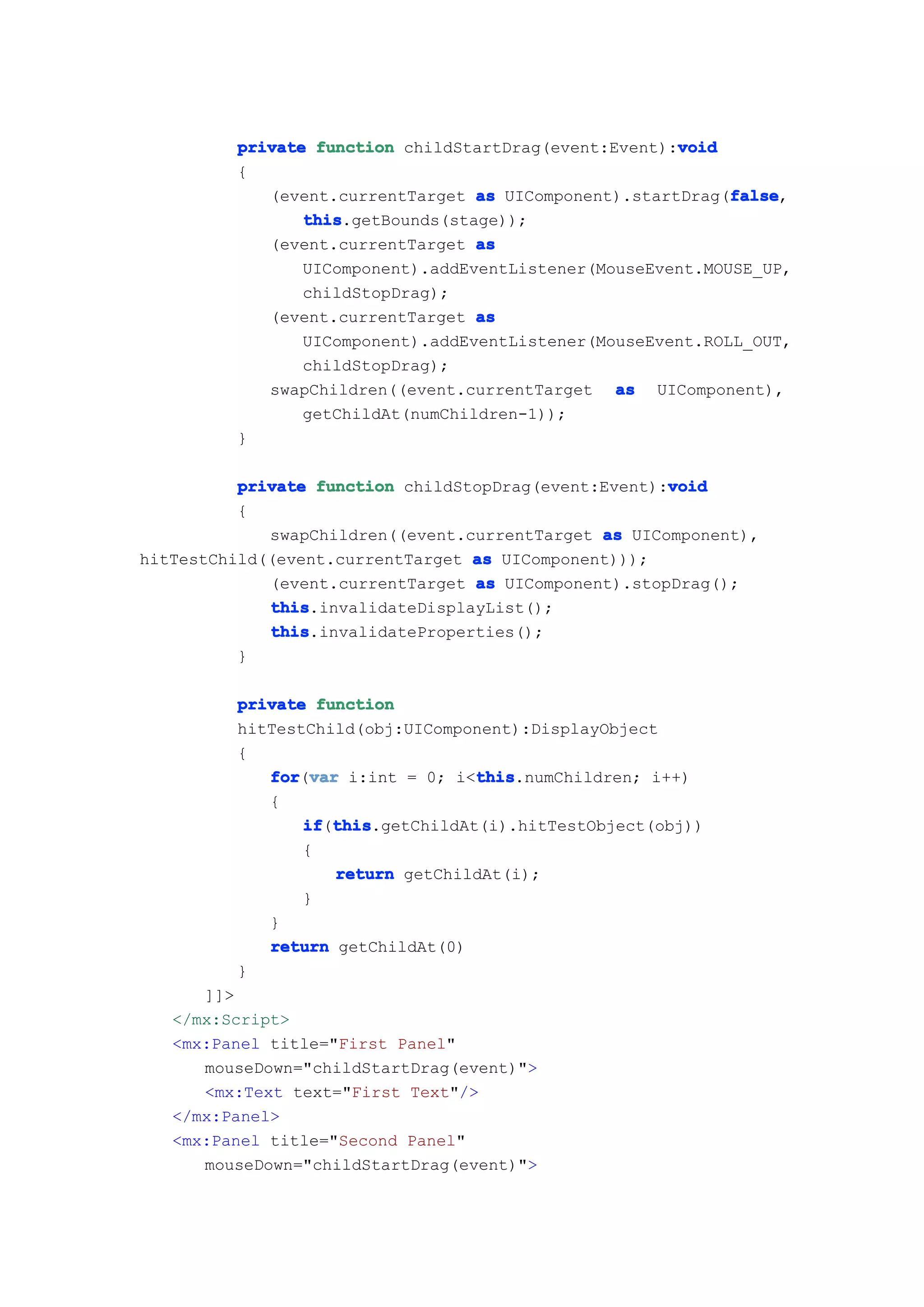 void
         private function childStartDrag(event:Event):void
         {
                                                            false
            (event.currentTarget as UIComponent).startDrag(false
                                                            false,
                this
                this.getBounds(stage));
            (event.currentTarget as
                UIComponent).addEventListener(MouseEvent.MOUSE_UP,
                childStopDrag);
            (event.currentTarget as
                UIComponent).addEventListener(MouseEvent.ROLL_OUT,
                childStopDrag);
            swapChildren((event.currentTarget as UIComponent),
                getChildAt(numChildren-1));
         }

                                                      void
          private function childStopDrag(event:Event):void
          {
             swapChildren((event.currentTarget as UIComponent),
hitTestChild((event.currentTarget as UIComponent)));
             (event.currentTarget as UIComponent).stopDrag();
             this
             this.invalidateDisplayList();
             this
             this.invalidateProperties();
          }

         private function
         hitTestChild(obj:UIComponent):DisplayObject
         {
            for var i:int = 0; i<this
            for(var               this
                                  this.numChildren; i++)
            {
                if this
                if(this
                   this.getChildAt(i).hitTestObject(obj))
                {
                   return getChildAt(i);
                }
            }
            return getChildAt(0)
         }
      ]]>
   </mx:Script>
   <mx:Panel title="First Panel"
      mouseDown="childStartDrag(event)">
      <mx:Text text="First Text"/>
   </mx:Panel>
   <mx:Panel title="Second Panel"
      mouseDown="childStartDrag(event)">
 