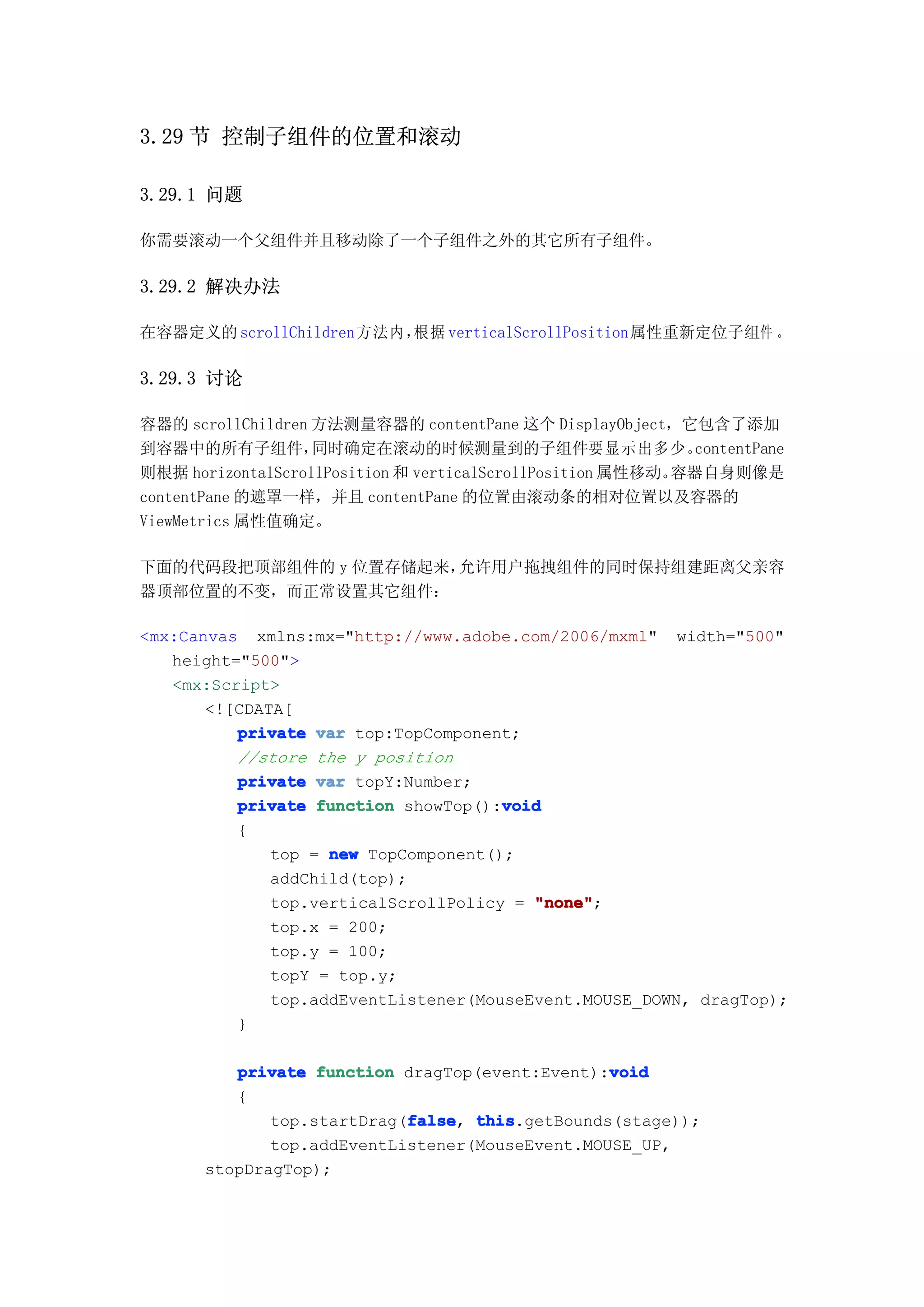 3.29 节 控制子组件的位置和滚动

3.29.1 问题

你需要滚动一个父组件并且移动除了一个子组件之外的其它所有子组件。

3.29.2 解决办法

在容器定义的 scrollChildren 方法内，
                         根据 verticalScrollPosition属性重新定位子组件 。

3.29.3 讨论

容器的 scrollChildren 方法测量容器的 contentPane 这个 DisplayObject，它包含了添加
到容器中的所有子组件，        同时确定在滚动的时候测量到的子组件要显示出多少。                  contentPane
则根据 horizontalScrollPosition 和 verticalScrollPosition 属性移动。容器自身则像是
contentPane 的遮罩一样，并且 contentPane 的位置由滚动条的相对位置以及容器的
ViewMetrics 属性值确定。

下面的代码段把顶部组件的 y 位置存储起来，允许用户拖拽组件的同时保持组建距离父亲容
器顶部位置的不变，而正常设置其它组件：

<mx:Canvas xmlns:mx="http://www.adobe.com/2006/mxml" width="500"
   height="500">
   <mx:Script>
       <![CDATA[
          private var top:TopComponent;
          //store the y position
          private var topY:Number;
                                      void
          private function showTop():void
          {
              top = new TopComponent();
              addChild(top);
              top.verticalScrollPolicy = "none"
                                         "none";
              top.x = 200;
              top.y = 100;
              topY = top.y;
              top.addEventListener(MouseEvent.MOUSE_DOWN, dragTop);
          }

                                                 void
          private function dragTop(event:Event):void
          {
                            false this.getBounds(stage));
              top.startDrag(false this
                            false,
              top.addEventListener(MouseEvent.MOUSE_UP,
       stopDragTop);
 