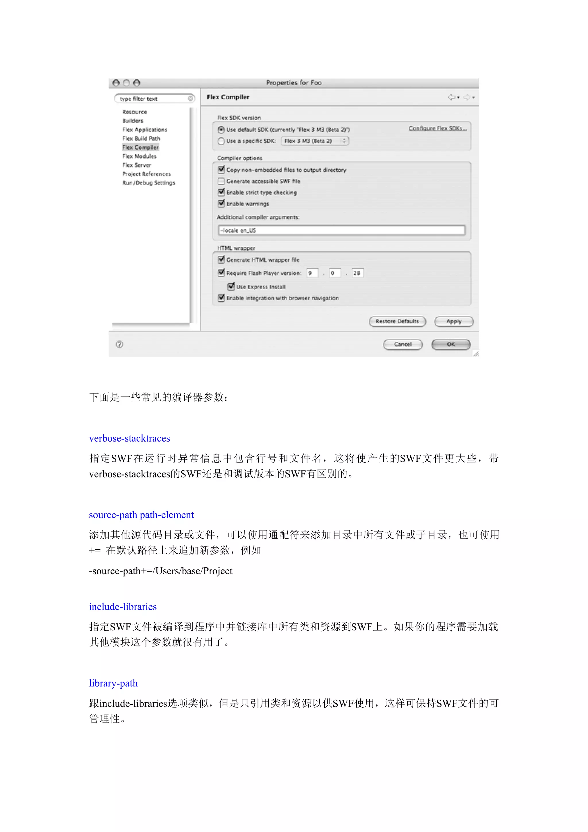 下面是一些常见的编译器参数：


verbose-stacktraces
指定SWF在运行时异常信息中包含行号和文件名，这将使产生的SWF文件更大些，带
verbose-stacktraces的SWF还是和调试版本的SWF有区别的。


source-path path-element
添加其他源代码目录或文件，可以使用通配符来添加目录中所有文件或子目录，也可使用
+= 在默认路径上来追加新参数，例如
-source-path+=/Users/base/Project


include-libraries
指定SWF文件被编译到程序中并链接库中所有类和资源到SWF上。如果你的程序需要加载
其他模块这个参数就很有用了。


library-path
跟include-libraries选项类似，但是只引用类和资源以供SWF使用，这样可保持SWF文件的可
管理性。
 
