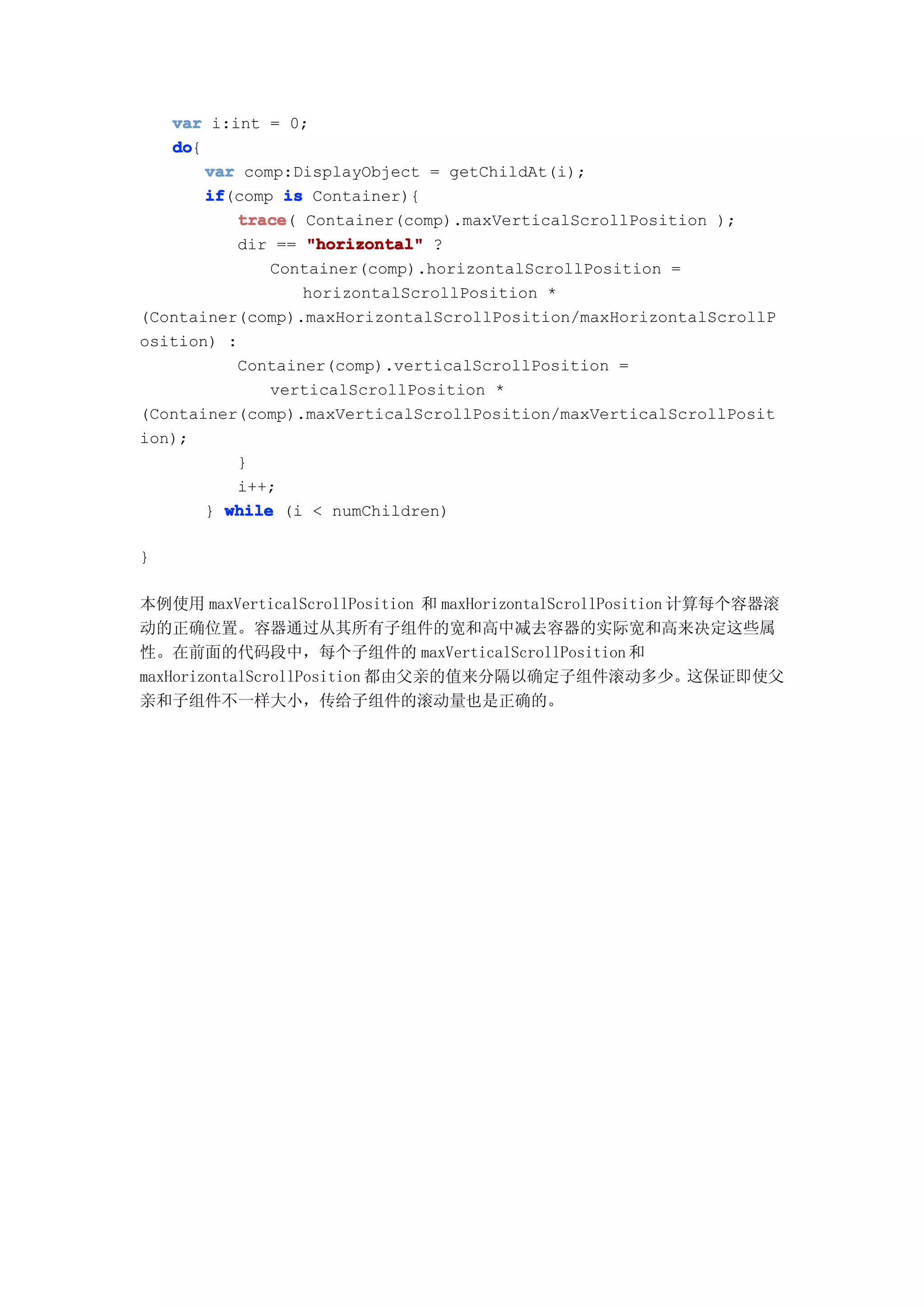 var i:int = 0;
   do
   do{
       var comp:DisplayObject = getChildAt(i);
       if
       if(comp is Container){
          trace Container(comp).maxVerticalScrollPosition );
           trace(
          dir == "horizontal" ?
              Container(comp).horizontalScrollPosition =
                  horizontalScrollPosition *
(Container(comp).maxHorizontalScrollPosition/maxHorizontalScrollP
osition) :
          Container(comp).verticalScrollPosition =
              verticalScrollPosition *
(Container(comp).maxVerticalScrollPosition/maxVerticalScrollPosit
ion);
          }
          i++;
       } while (i < numChildren)

}

本例使用 maxVerticalScrollPosition 和 maxHorizontalScrollPosition 计算每个容器滚
动的正确位置。容器通过从其所有子组件的宽和高中减去容器的实际宽和高来决定这些属
性。在前面的代码段中，每个子组件的 maxVerticalScrollPosition 和
maxHorizontalScrollPosition 都由父亲的值来分隔以确定子组件滚动多少。这保证即使父
亲和子组件不一样大小，传给子组件的滚动量也是正确的。
 