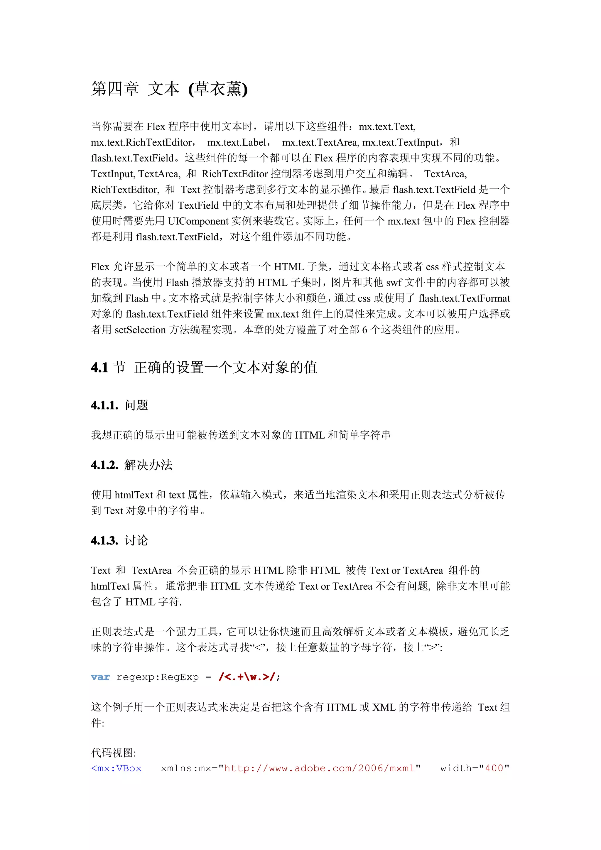 第四章 文本 (草衣薰)
           )

当你需要在 Flex 程序中使用文本时，请用以下这些组件：mx.text.Text,
mx.text.RichTextEditor， mx.text.Label， mx.text.TextArea, mx.text.TextInput，和
flash.text.TextField。这些组件的每一个都可以在 Flex 程序的内容表现中实现不同的功能。
TextInput, TextArea, 和 RichTextEditor 控制器考虑到用户交互和编辑。 TextArea,
RichTextEditor, 和 Text 控制器考虑到多行文本的显示操作。                   最后 flash.text.TextField 是一个
底层类，它给你对 TextField 中的文本布局和处理提供了细节操作能力，但是在 Flex 程序中
使用时需要先用 UIComponent 实例来装载它。                实际上，     任何一个 mx.text 包中的 Flex 控制器
都是利用 flash.text.TextField，对这个组件添加不同功能。

Flex 允许显示一个简单的文本或者一个 HTML 子集，通过文本格式或者 css 样式控制文本
的表现。当使用 Flash 播放器支持的 HTML 子集时，图片和其他 swf 文件中的内容都可以被
加载到 Flash 中。    文本格式就是控制字体大小和颜色，          通过 css 或使用了 flash.text.TextFormat
对象的 flash.text.TextField 组件来设置 mx.text 组件上的属性来完成。   文本可以被用户选择或
者用 setSelection 方法编程实现。本章的处方覆盖了对全部 6 个这类组件的应用。


4.1 节 正确的设置一个文本对象的值

4.1.1. 问题

我想正确的显示出可能被传送到文本对象的 HTML 和简单字符串

4.1.2. 解决办法

使用 htmlText 和 text 属性，依靠输入模式，来适当地渲染文本和采用正则表达式分析被传
到 Text 对象中的字符串。

4.1.3. 讨论

Text 和 TextArea 不会正确的显示 HTML 除非 HTML 被传 Text or TextArea 组件的
htmlText 属 性 。 通常把非 HTML 文本传递给 Text or TextArea 不会有问题, 除非文本里可能
包含了 HTML 字符.

正则表达式是一个强力工具，它可以让你快速而且高效解析文本或者文本模板，   避免冗长乏
味的字符串操作。这个表达式寻找“<”，接上任意数量的字母字符，接上“>”:

var regexp:RegExp = /<.+w.>/
                    /<.+w.>/;

这个例子用一个正则表达式来决定是否把这个含有 HTML 或 XML 的字符串传递给 Text 组
件:

代码视图:
<mx:VBox      xmlns:mx="http://www.adobe.com/2006/mxml"               width="400"
 