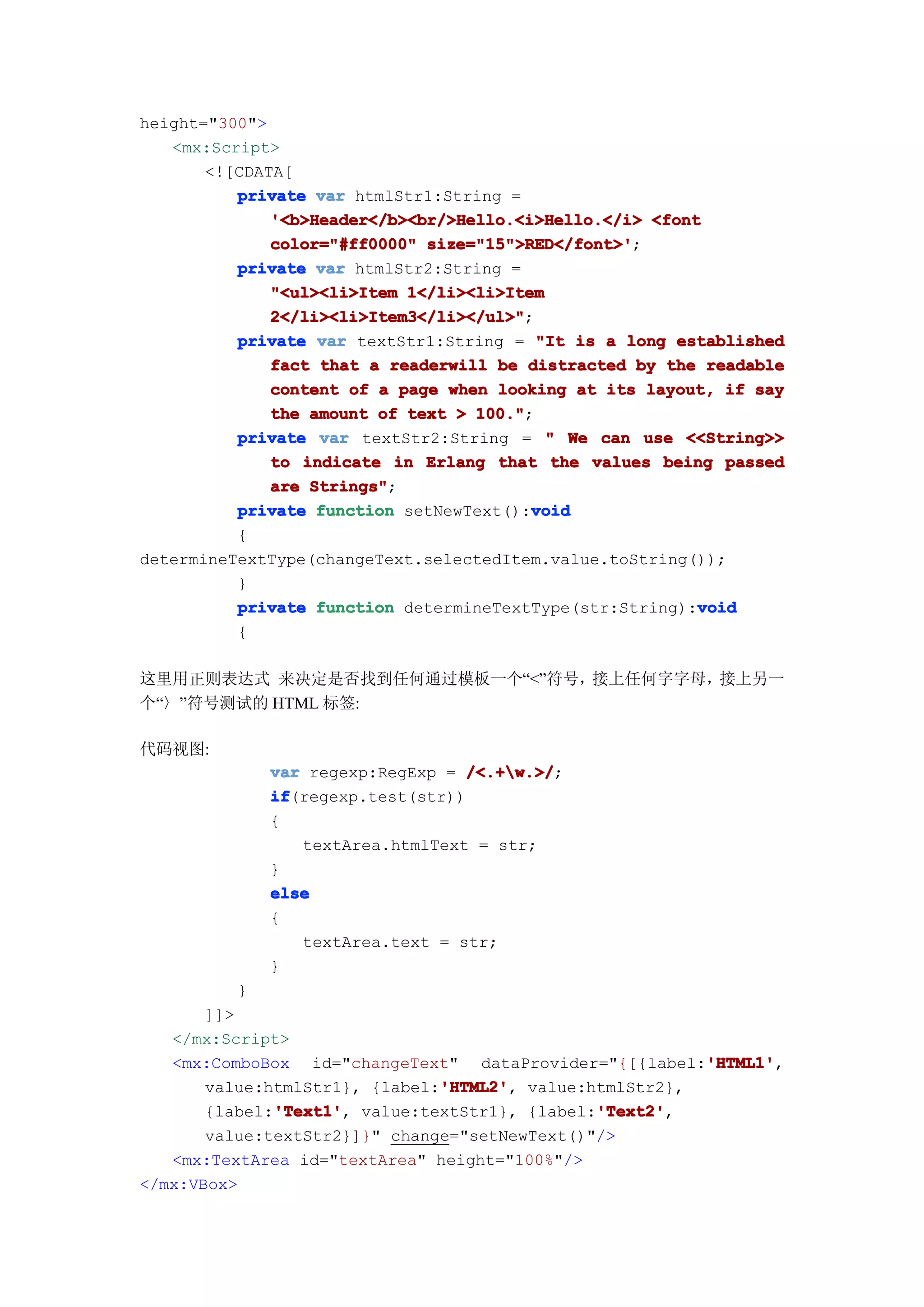 height="300">
   <mx:Script>
       <![CDATA[
          private var htmlStr1:String =
              '<b>Header</b><br/>Hello.<i>Hello.</i> <font
              color="#ff0000" size="15">RED</font>'
                              size="15">RED</font>';
          private var htmlStr2:String =
              "<ul><li>Item 1</li><li>Item
              2</li><li>Item3</li></ul>"
              2</li><li>Item3</li></ul>";
          private var textStr1:String = "It is a long established
              fact that a readerwill be distracted by the readable
              content of a page when looking at its layout, if say
              the amount of text > 100."
                                   100.";
          private var textStr2:String = " We can use <<String>>
              to indicate in Erlang that the values being passed
              are Strings"
                  Strings";
          private function setNewText():void
                                         void
          {
determineTextType(changeText.selectedItem.value.toString());
          }
                                                          void
          private function determineTextType(str:String):void
          {

这里用正则表达式 来决定是否找到任何通过模板一个“<”符号，接上任何字字母，接上另一
个“〉”符号测试的 HTML 标签:

代码视图:
              var regexp:RegExp = /<.+w.>/
                                   /<.+w.>/;
              if
              if(regexp.test(str))
              {
                 textArea.htmlText = str;
              }
              else
              {
                 textArea.text = str;
              }
          }
       ]]>
   </mx:Script>
                                                        'HTML1'
                                                        'HTML1',
   <mx:ComboBox id="changeText" dataProvider="{[{label:'HTML1'
                               'HTML2'
                               'HTML2',
       value:htmlStr1}, {label:'HTML2' value:htmlStr2},
              'Text1'
              'Text1',                         'Text2'
                                               'Text2',
       {label:'Text1' value:textStr1}, {label:'Text2'
       value:textStr2}]}" change="setNewText()"/>
   <mx:TextArea id="textArea" height="100%"/>
</mx:VBox>
 