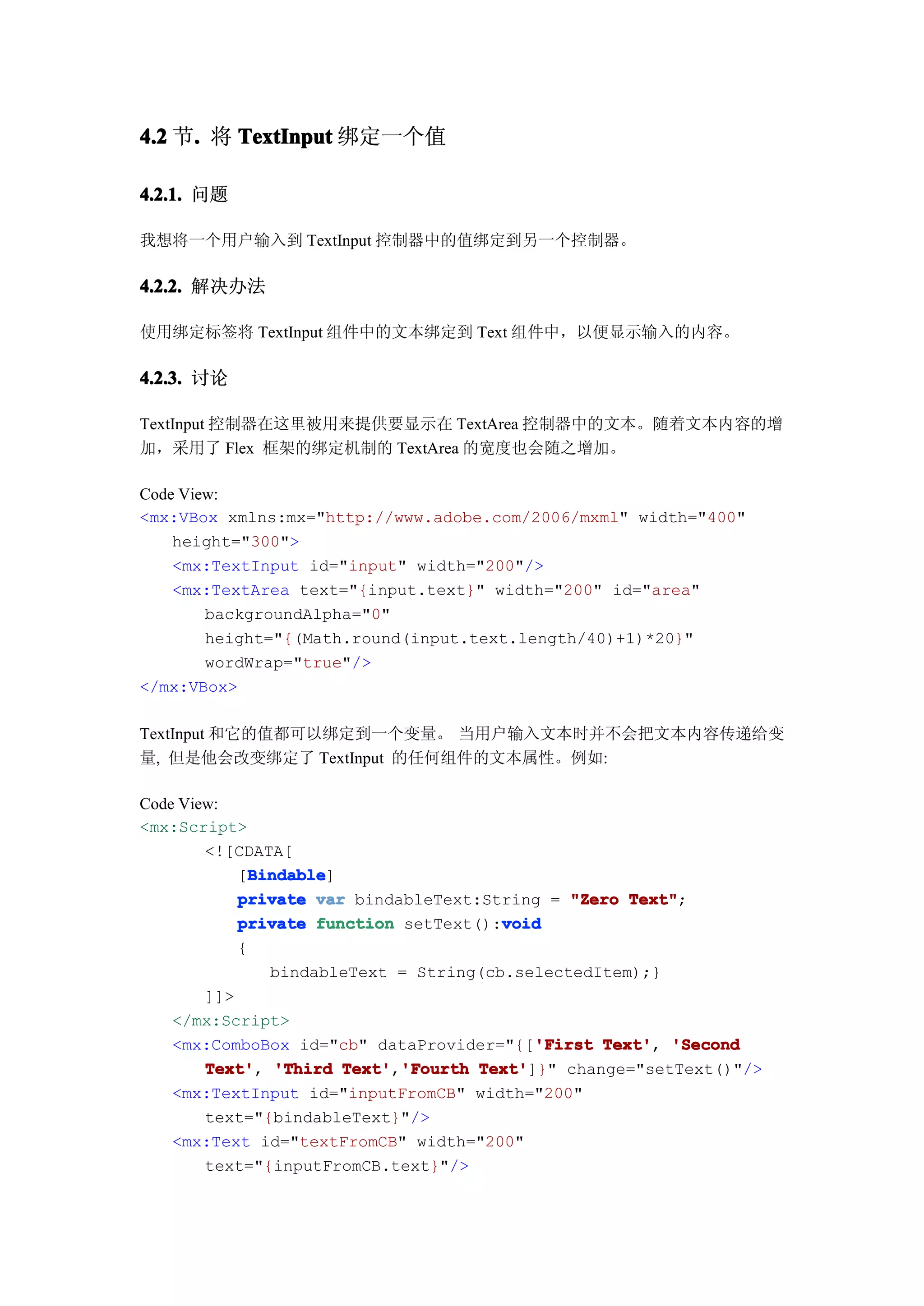 4.2 节. 将 TextInput 绑定一个值
     .

4.2.1. 问题

我想将一个用户输入到 TextInput 控制器中的值绑定到另一个控制器。

4.2.2. 解决办法

使用绑定标签将 TextInput 组件中的文本绑定到 Text 组件中，以便显示输入的内容。

4.2.3. 讨论

TextInput 控制器在这里被用来提供要显示在 TextArea 控制器中的文本。随着文本内容的增
加，采用了 Flex 框架的绑定机制的 TextArea 的宽度也会随之增加。

Code View:
<mx:VBox xmlns:mx="http://www.adobe.com/2006/mxml" width="400"
    height="300">
    <mx:TextInput id="input" width="200"/>
    <mx:TextArea text="{input.text}" width="200" id="area"
        backgroundAlpha="0"
        height="{(Math.round(input.text.length/40)+1)*20}"
        wordWrap="true"/>
</mx:VBox>

TextInput 和它的值都可以绑定到一个变量。 当用户输入文本时并不会把文本内容传递给变
量, 但是他会改变绑定了 TextInput 的任何组件的文本属性。例如:

Code View:
<mx:Script>
        <![CDATA[
              Bindable
              Bindable]
            [Bindable
            private var bindableText:String = "Zero Text"
                                                      Text";
                                        void
            private function setText():void
            {
                bindableText = String(cb.selectedItem);}
        ]]>
    </mx:Script>
                                            'First Text',
    <mx:ComboBox id="cb" dataProvider="{['First Text' 'Second
        Text' 'Third Text' 'Fourth Text'
        Text',          Text','Fourth Text']}" change="setText()"/>
    <mx:TextInput id="inputFromCB" width="200"
        text="{bindableText}"/>
    <mx:Text id="textFromCB" width="200"
        text="{inputFromCB.text}"/>
 
