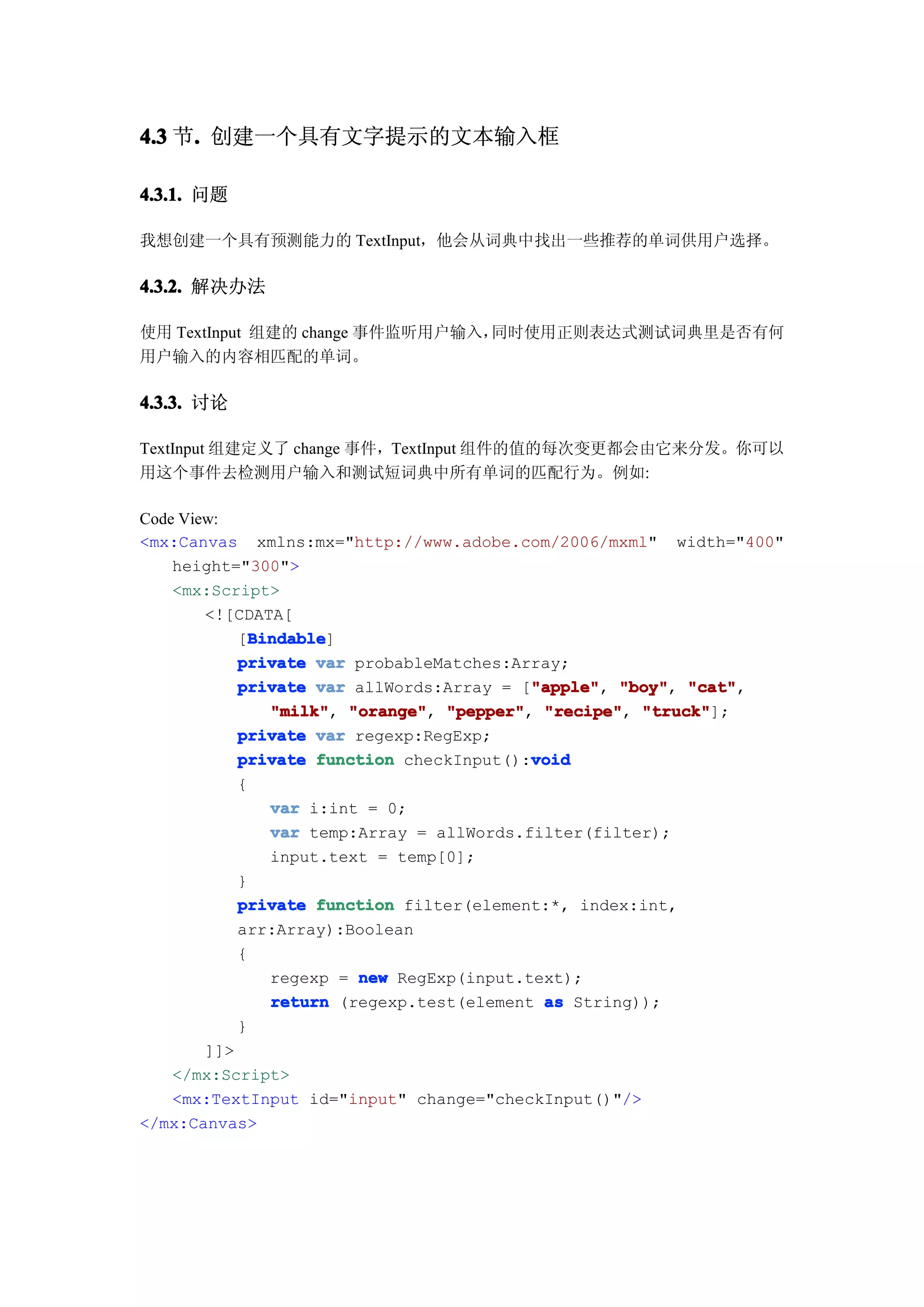 4.3 节. 创建一个具有文字提示的文本输入框
     .

4.3.1. 问题

我想创建一个具有预测能力的 TextInput，他会从词典中找出一些推荐的单词供用户选择。

4.3.2. 解决办法

使用 TextInput 组建的 change 事件监听用户输入，同时使用正则表达式测试词典里是否有何
用户输入的内容相匹配的单词。

4.3.3. 讨论

TextInput 组建定义了 change 事件，TextInput 组件的值的每次变更都会由它来分发。你可以
用这个事件去检测用户输入和测试短词典中所有单词的匹配行为。例如:

Code View:
<mx:Canvas xmlns:mx="http://www.adobe.com/2006/mxml" width="400"
    height="300">
    <mx:Script>
        <![CDATA[
              Bindable
              Bindable]
            [Bindable
            private var probableMatches:Array;
                                           "apple" "boy", "cat",
            private var allWords:Array = ["apple" "boy" "cat"
                                           "apple",
                "milk" "orange" "pepper" "recipe" "truck"
                "milk", "orange", "pepper", "recipe", "truck"];
            private var regexp:RegExp;
                                           void
            private function checkInput():void
            {
                var i:int = 0;
                var temp:Array = allWords.filter(filter);
                input.text = temp[0];
            }
            private function filter(element:*, index:int,
            arr:Array):Boolean
            {
                regexp = new RegExp(input.text);
                return (regexp.test(element as String));
            }
        ]]>
    </mx:Script>
    <mx:TextInput id="input" change="checkInput()"/>
</mx:Canvas>
 