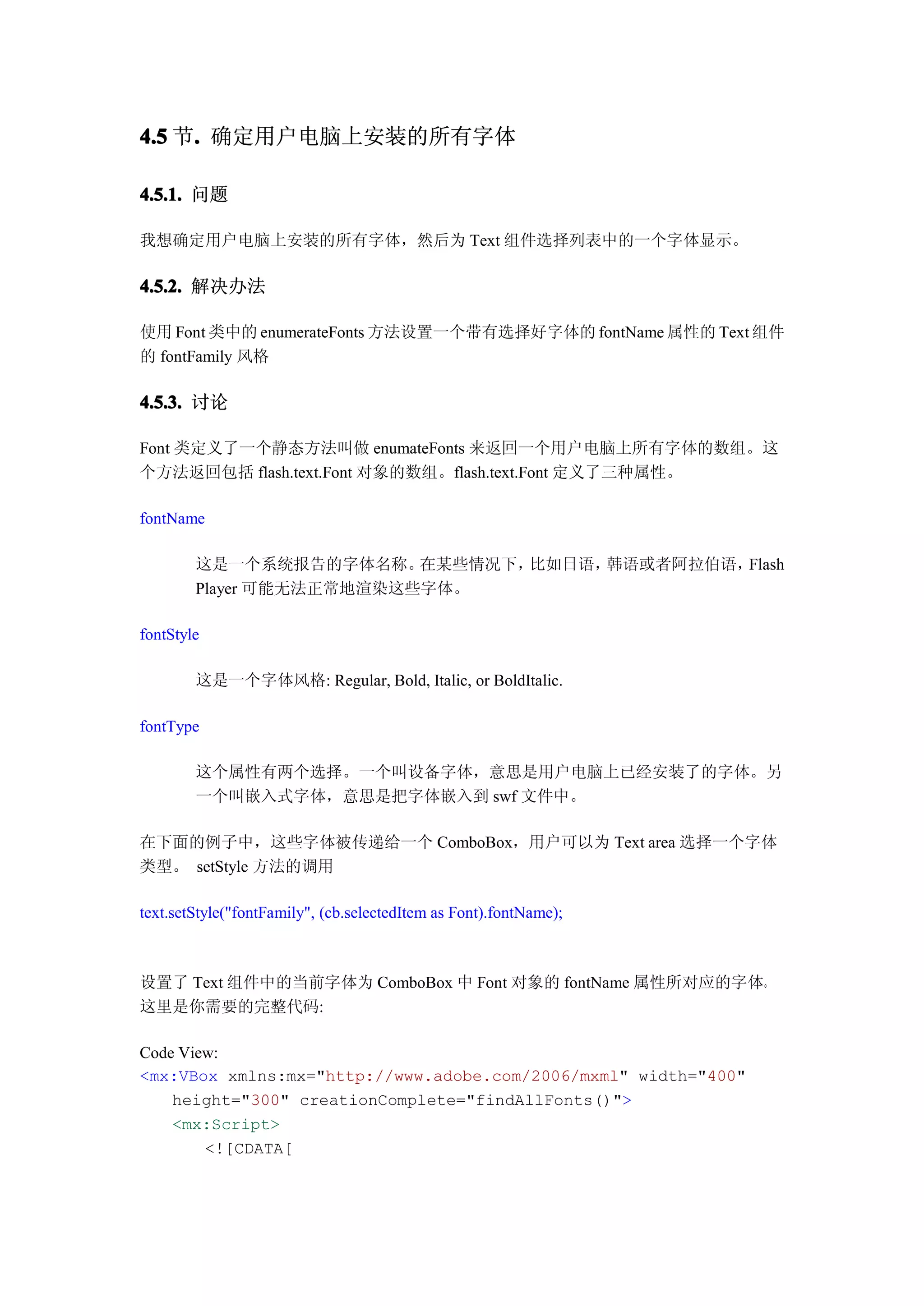 4.5 节. 确定用户电脑上安装的所有字体
     .

4.5.1. 问题

我想确定用户电脑上安装的所有字体，然后为 Text 组件选择列表中的一个字体显示。

4.5.2. 解决办法

使用 Font 类中的 enumerateFonts 方法设置一个带有选择好字体的 fontName 属性的 Text 组件
的 fontFamily 风格

4.5.3. 讨论

Font 类定义了一个静态方法叫做 enumateFonts 来返回一个用户电脑上所有字体的数组。这
个方法返回包括 flash.text.Font 对象的数组。flash.text.Font 定义了三种属性。

fontName

        这是一个系统报告的字体名称。    在某些情况下，比如日语，韩语或者阿拉伯语，Flash
        Player 可能无法正常地渲染这些字体。

fontStyle

        这是一个字体风格: Regular, Bold, Italic, or BoldItalic.

fontType

        这个属性有两个选择。一个叫设备字体，意思是用户电脑上已经安装了的字体。另
        一个叫嵌入式字体，意思是把字体嵌入到 swf 文件中。

在下面的例子中，这些字体被传递给一个 ComboBox，用户可以为 Text area 选择一个字体
类型。 setStyle 方法的调用

text.setStyle("fontFamily", (cb.selectedItem as Font).fontName);



设置了 Text 组件中的当前字体为 ComboBox 中 Font 对象的 fontName 属性所对应的字体。
这里是你需要的完整代码:

Code View:
<mx:VBox xmlns:mx="http://www.adobe.com/2006/mxml" width="400"
    height="300" creationComplete="findAllFonts()">
    <mx:Script>
        <![CDATA[
 