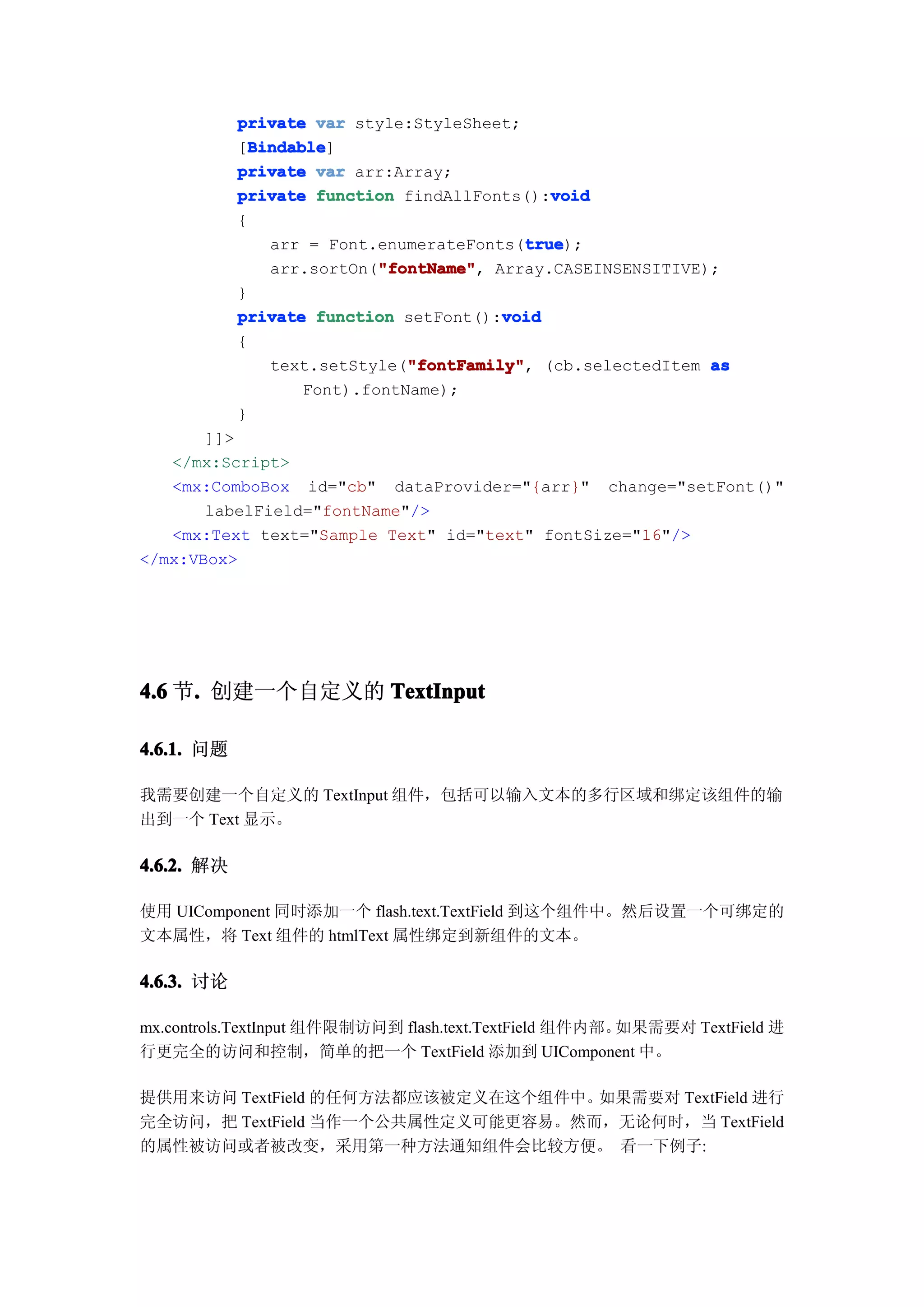 private var style:StyleSheet;
              Bindable
              Bindable]
            [Bindable
            private var arr:Array;
                                               void
            private function findAllFonts():void
            {
                                           true
                                            true);
                arr = Font.enumerateFonts(true
                            "fontName" Array.CASEINSENSITIVE);
                            "fontName",
                arr.sortOn("fontName"
            }
                                         void
            private function setFont():void
            {
                               "fontFamily"
                text.setStyle("fontFamily" (cb.selectedItem as
                               "fontFamily",
                    Font).fontName);
            }
       ]]>
   </mx:Script>
   <mx:ComboBox id="cb" dataProvider="{arr}" change="setFont()"
       labelField="fontName"/>
   <mx:Text text="Sample Text" id="text" fontSize="16"/>
</mx:VBox>




4.6 节. 创建一个自定义的 TextInput
     .

4.6.1. 问题

我需要创建一个自定义的 TextInput 组件，包括可以输入文本的多行区域和绑定该组件的输
出到一个 Text 显示。

4.6.2. 解决

使用 UIComponent 同时添加一个 flash.text.TextField 到这个组件中。然后设置一个可绑定的
文本属性，将 Text 组件的 htmlText 属性绑定到新组件的文本。

4.6.3. 讨论

mx.controls.TextInput 组件限制访问到 flash.text.TextField 组件内部。如果需要对 TextField 进
行更完全的访问和控制，简单的把一个 TextField 添加到 UIComponent 中。

提供用来访问 TextField 的任何方法都应该被定义在这个组件中。如果需要对 TextField 进行
完全访问，把 TextField 当作一个公共属性定义可能更容易。然而，无论何时，当 TextField
的属性被访问或者被改变，采用第一种方法通知组件会比较方便。 看一下例子:
 