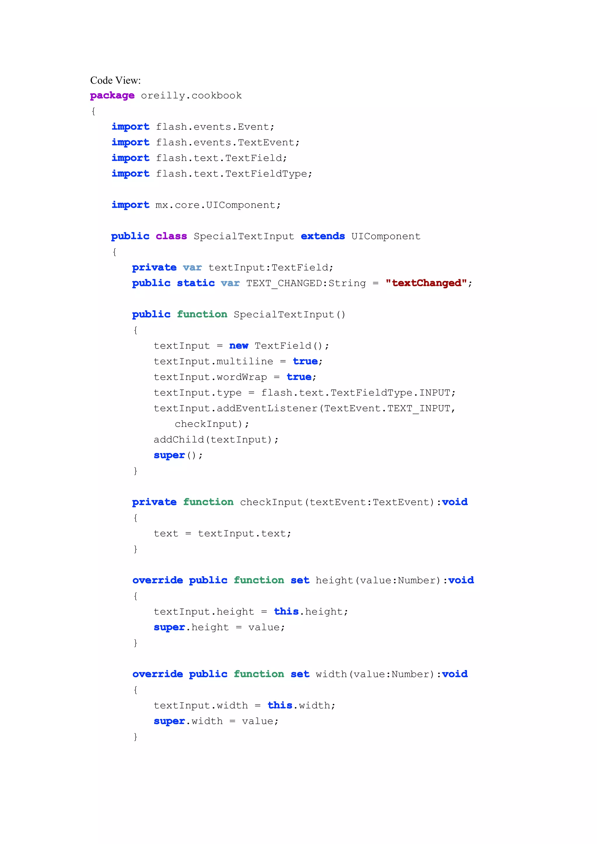 Code View:
package oreilly.cookbook
{
    import flash.events.Event;
    import flash.events.TextEvent;
    import flash.text.TextField;
    import flash.text.TextFieldType;

   import mx.core.UIComponent;

   public class SpecialTextInput extends UIComponent
   {
      private var textInput:TextField;
      public static var TEXT_CHANGED:String = "textChanged"
                                              "textChanged";

      public function SpecialTextInput()
      {
         textInput = new TextField();
         textInput.multiline = true
                               true;
         textInput.wordWrap = true
                              true;
         textInput.type = flash.text.TextFieldType.INPUT;
         textInput.addEventListener(TextEvent.TEXT_INPUT,
             checkInput);
         addChild(textInput);
         super
         super();
      }

                                                       void
      private function checkInput(textEvent:TextEvent):void
      {
         text = textInput.text;
      }

                                                        void
      override public function set height(value:Number):void
      {
         textInput.height = this
                            this.height;
         super
         super.height = value;
      }

                                                       void
      override public function set width(value:Number):void
      {
         textInput.width = this
                           this.width;
         super
         super.width = value;
      }
 