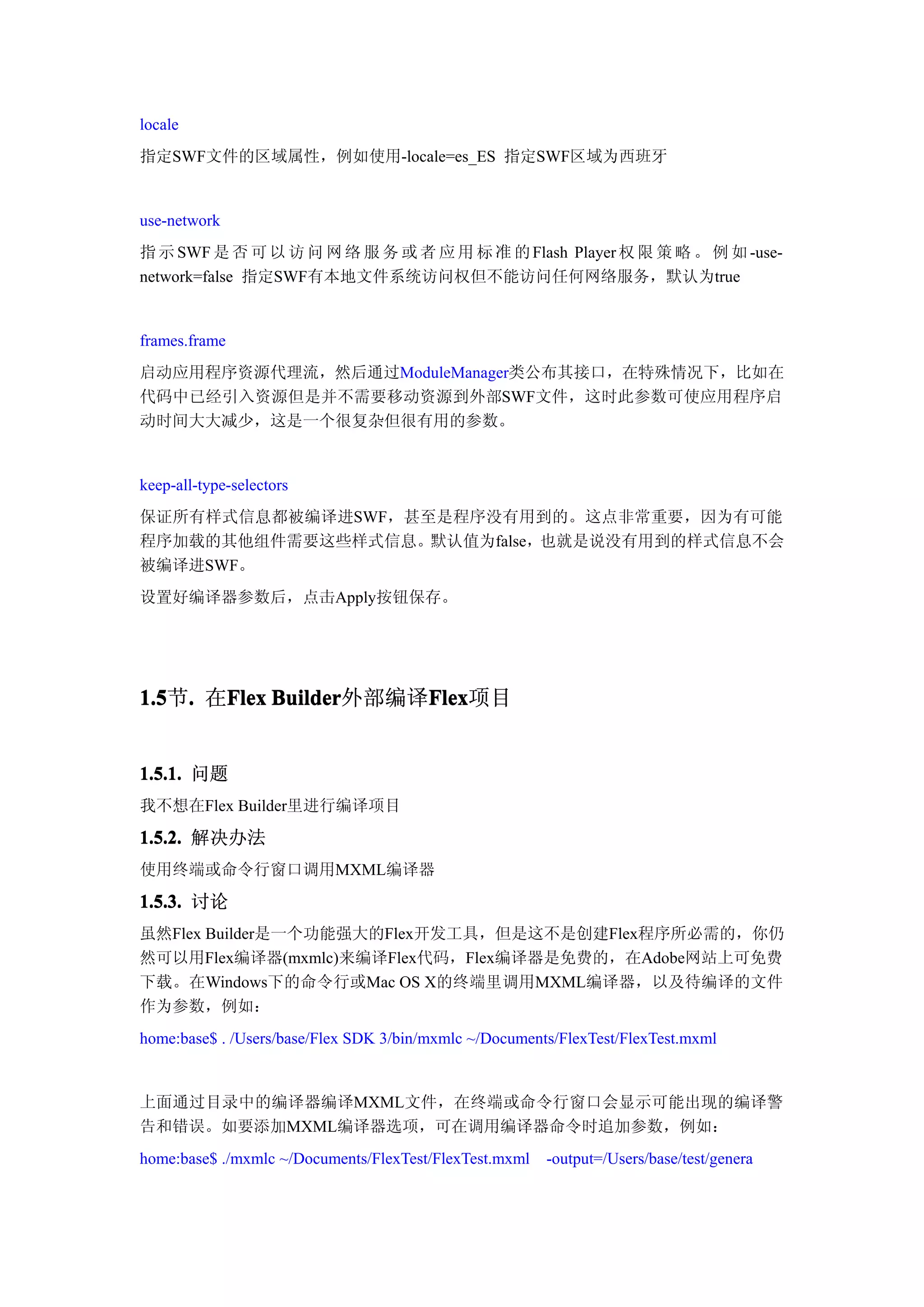 locale
指定SWF文件的区域属性，例如使用-locale=es_ES 指定SWF区域为西班牙


use-network
指 示 SWF 是 否 可 以 访 问 网 络 服 务 或 者 应 用 标 准 的 Flash Player 权 限 策 略 。 例 如 -use-
network=false 指定SWF有本地文件系统访问权但不能访问任何网络服务，默认为true


frames.frame
启动应用程序资源代理流，然后通过ModuleManager类公布其接口，在特殊情况下，比如在
代码中已经引入资源但是并不需要移动资源到外部SWF文件，这时此参数可使应用程序启
动时间大大减少，这是一个很复杂但很有用的参数。


keep-all-type-selectors
保证所有样式信息都被编译进SWF，甚至是程序没有用到的。这点非常重要，因为有可能
程序加载的其他组件需要这些样式信息。默认值为false，也就是说没有用到的样式信息不会
被编译进SWF。
设置好编译器参数后，点击Apply按钮保存。




1.5 . 在Flex Builder
1.5节.  Flex Builder外部编译Flex
                       Flex
                       Flex项目


1.5.1. 问题
我不想在Flex Builder里进行编译项目

1.5.2. 解决办法
使用终端或命令行窗口调用MXML编译器

1.5.3. 讨论
虽然Flex Builder是一个功能强大的Flex开发工具，但是这不是创建Flex程序所必需的，你仍
然可以用Flex编译器(mxmlc)来编译Flex代码，Flex编译器是免费的，在Adobe网站上可免费
下载。在Windows下的命令行或Mac OS X的终端里调用MXML编译器，以及待编译的文件
作为参数，例如：
home:base$ . /Users/base/Flex SDK 3/bin/mxmlc ~/Documents/FlexTest/FlexTest.mxml


上面通过目录中的编译器编译MXML文件，在终端或命令行窗口会显示可能出现的编译警
告和错误。如要添加MXML编译器选项，可在调用编译器命令时追加参数，例如：
home:base$ ./mxmlc ~/Documents/FlexTest/FlexTest.mxml   -output=/Users/base/test/genera
 