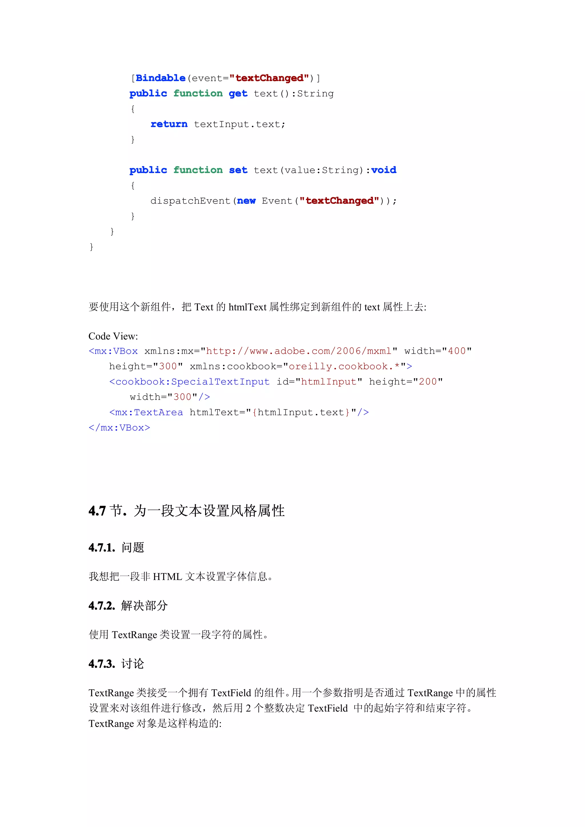 Bindable       "textChanged"
          Bindable(event="textChanged"
        [Bindable        "textChanged")]
        public function get text():String
        {
            return textInput.text;
        }

        public function set text(value:String):void
                                               void
        {
                         new       "textChanged"
                                   "textChanged"));
           dispatchEvent(new Event("textChanged"
        }
    }
}




要使用这个新组件，把 Text 的 htmlText 属性绑定到新组件的 text 属性上去:

Code View:
<mx:VBox xmlns:mx="http://www.adobe.com/2006/mxml" width="400"
    height="300" xmlns:cookbook="oreilly.cookbook.*">
    <cookbook:SpecialTextInput id="htmlInput" height="200"
        width="300"/>
    <mx:TextArea htmlText="{htmlInput.text}"/>
</mx:VBox>




4.7 节. 为一段文本设置风格属性
     .

4.7.1. 问题

我想把一段非 HTML 文本设置字体信息。

4.7.2. 解决部分

使用 TextRange 类设置一段字符的属性。

4.7.3. 讨论

TextRange 类接受一个拥有 TextField 的组件。用一个参数指明是否通过 TextRange 中的属性
设置来对该组件进行修改，然后用 2 个整数决定 TextField 中的起始字符和结束字符。
TextRange 对象是这样构造的:
 
