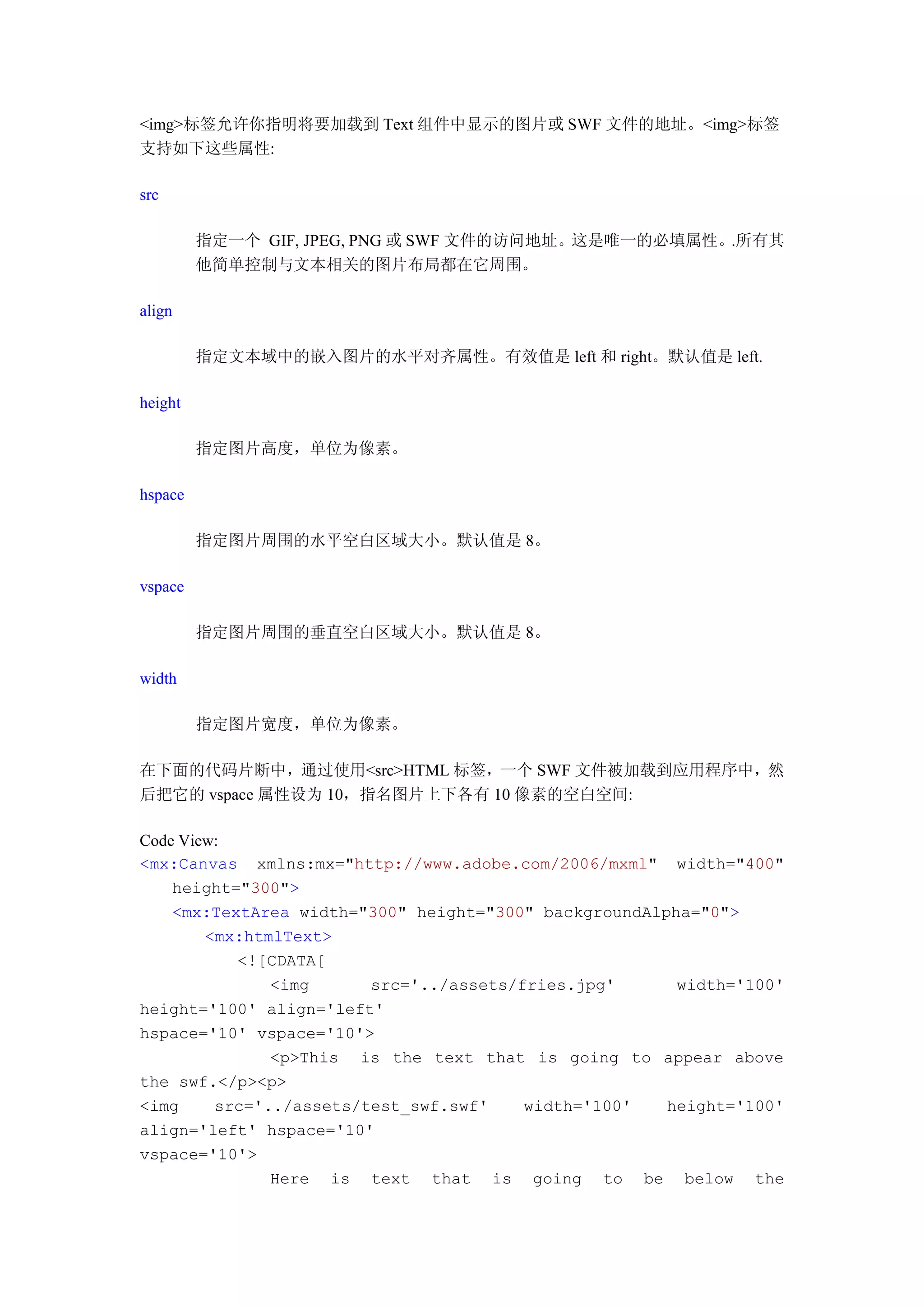 <img>标签允许你指明将要加载到 Text 组件中显示的图片或 SWF 文件的地址。<img>标签
支持如下这些属性:

src

         指定一个 GIF, JPEG, PNG 或 SWF 文件的访问地址。这是唯一的必填属性。.所有其
         他简单控制与文本相关的图片布局都在它周围。

align

         指定文本域中的嵌入图片的水平对齐属性。有效值是 left 和 right。默认值是 left.

height

         指定图片高度，单位为像素。

hspace

         指定图片周围的水平空白区域大小。默认值是 8。

vspace

         指定图片周围的垂直空白区域大小。默认值是 8。

width

         指定图片宽度，单位为像素。

在下面的代码片断中，通过使用<src>HTML 标签，一个 SWF 文件被加载到应用程序中，然
后把它的 vspace 属性设为 10，指名图片上下各有 10 像素的空白空间:

Code View:
<mx:Canvas xmlns:mx="http://www.adobe.com/2006/mxml" width="400"
    height="300">
    <mx:TextArea width="300" height="300" backgroundAlpha="0">
        <mx:htmlText>
           <![CDATA[
               <img      src='../assets/fries.jpg'      width='100'
height='100' align='left'
hspace='10' vspace='10'>
               <p>This is the text that is going to appear above
the swf.</p><p>
<img     src='../assets/test_swf.swf'    width='100'   height='100'
align='left' hspace='10'
vspace='10'>
               Here is text that is going to be below the
 