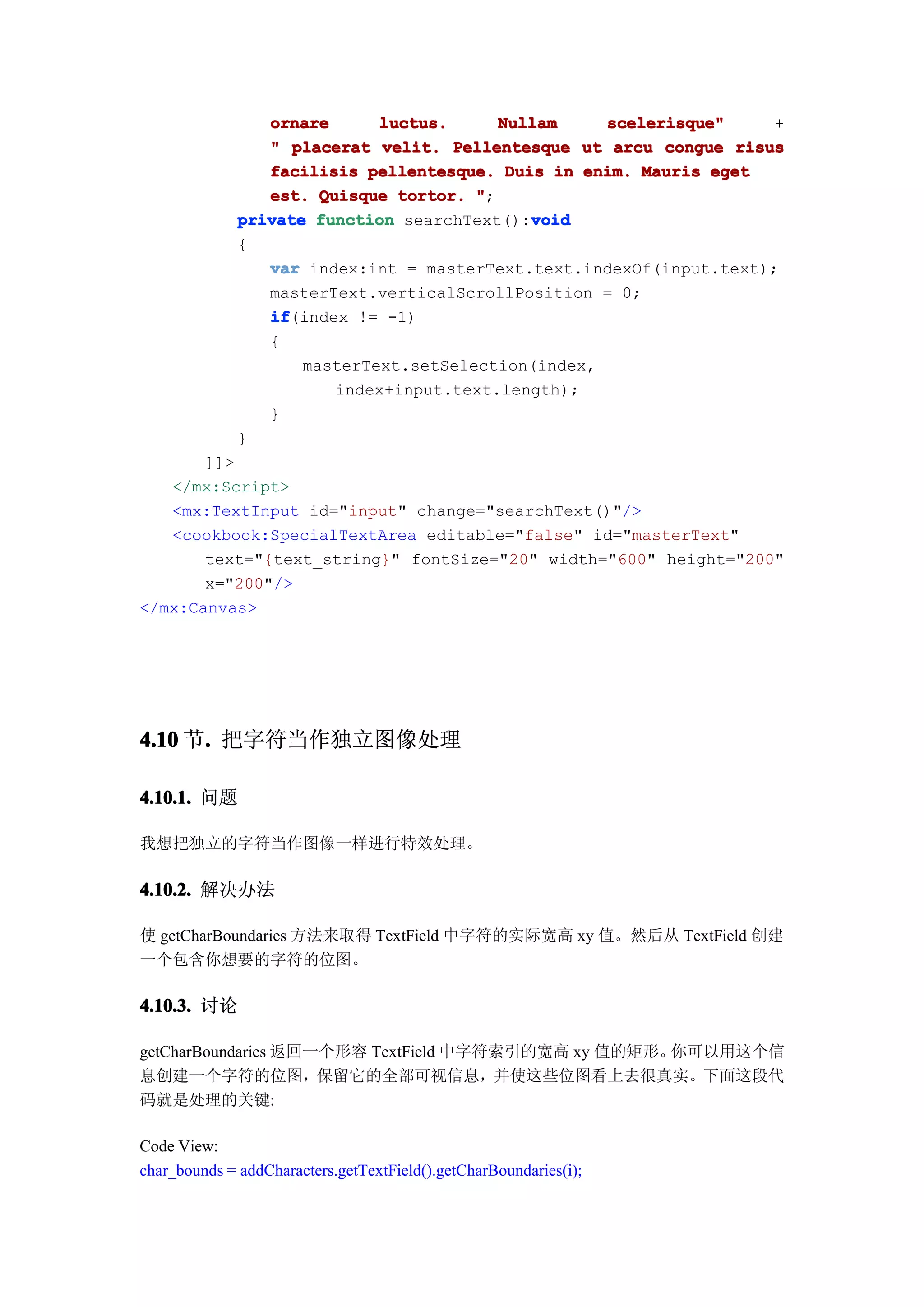 ornare      luctus.     Nullam     scelerisque"     +
                 " placerat velit. Pellentesque ut arcu congue risus
                 facilisis pellentesque. Duis in enim. Mauris eget
                 est. Quisque tortor. ";
                                            void
              private function searchText():void
              {
                 var index:int = masterText.text.indexOf(input.text);
                 masterText.verticalScrollPosition = 0;
                 if
                 if(index != -1)
                 {
                     masterText.setSelection(index,
                        index+input.text.length);
                 }
              }
       ]]>
   </mx:Script>
   <mx:TextInput id="input" change="searchText()"/>
   <cookbook:SpecialTextArea editable="false" id="masterText"
       text="{text_string}" fontSize="20" width="600" height="200"
       x="200"/>
</mx:Canvas>




4.10 节. 把字符当作独立图像处理
      .

4.10.1. 问题

我想把独立的字符当作图像一样进行特效处理。

4.10.2. 解决办法

使 getCharBoundaries 方法来取得 TextField 中字符的实际宽高 xy 值。然后从 TextField 创建
一个包含你想要的字符的位图。

4.10.3. 讨论

getCharBoundaries 返回一个形容 TextField 中字符索引的宽高 xy 值的矩形。你可以用这个信
息创建一个字符的位图，保留它的全部可视信息，并使这些位图看上去很真实。下面这段代
码就是处理的关键:

Code View:
char_bounds = addCharacters.getTextField().getCharBoundaries(i);
 