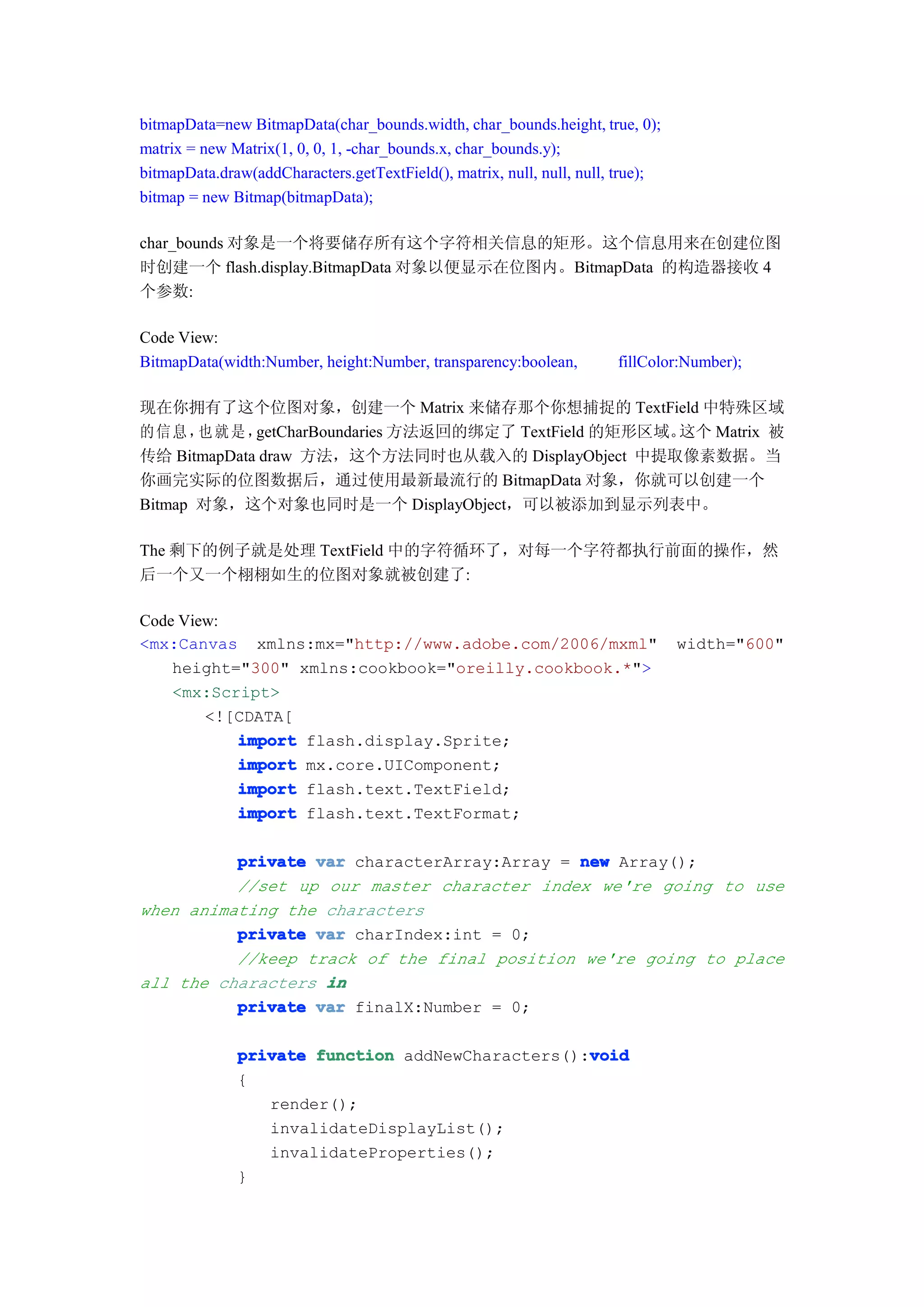 bitmapData=new BitmapData(char_bounds.width, char_bounds.height, true, 0);
matrix = new Matrix(1, 0, 0, 1, -char_bounds.x, char_bounds.y);
bitmapData.draw(addCharacters.getTextField(), matrix, null, null, null, true);
bitmap = new Bitmap(bitmapData);

char_bounds 对象是一个将要储存所有这个字符相关信息的矩形。这个信息用来在创建位图
时创建一个 flash.display.BitmapData 对象以便显示在位图内。BitmapData 的构造器接收 4
个参数:

Code View:
BitmapData(width:Number, height:Number, transparency:boolean,          fillColor:Number);

现在你拥有了这个位图对象，创建一个 Matrix 来储存那个你想捕捉的 TextField 中特殊区域
的信息， 就是，
       也     getCharBoundaries 方法返回的绑定了 TextField 的矩形区域。这个 Matrix 被
传给 BitmapData draw 方法，这个方法同时也从载入的 DisplayObject 中提取像素数据。当
你画完实际的位图数据后，通过使用最新最流行的 BitmapData 对象，你就可以创建一个
Bitmap 对象，这个对象也同时是一个 DisplayObject，可以被添加到显示列表中。

The 剩下的例子就是处理 TextField 中的字符循环了，对每一个字符都执行前面的操作，然
后一个又一个栩栩如生的位图对象就被创建了:

Code View:
<mx:Canvas xmlns:mx="http://www.adobe.com/2006/mxml"                             width="600"
    height="300" xmlns:cookbook="oreilly.cookbook.*">
    <mx:Script>
        <![CDATA[
           import flash.display.Sprite;
           import mx.core.UIComponent;
           import flash.text.TextField;
           import flash.text.TextFormat;

          private var characterArray:Array = new Array();
          //set up our master character index we're going to use
when animating the characters
          private var charIndex:int = 0;
          //keep track of the final position we're going to place
all the characters in
          private var finalX:Number = 0;

                                                  void
              private function addNewCharacters():void
              {
                 render();
                 invalidateDisplayList();
                 invalidateProperties();
              }
 