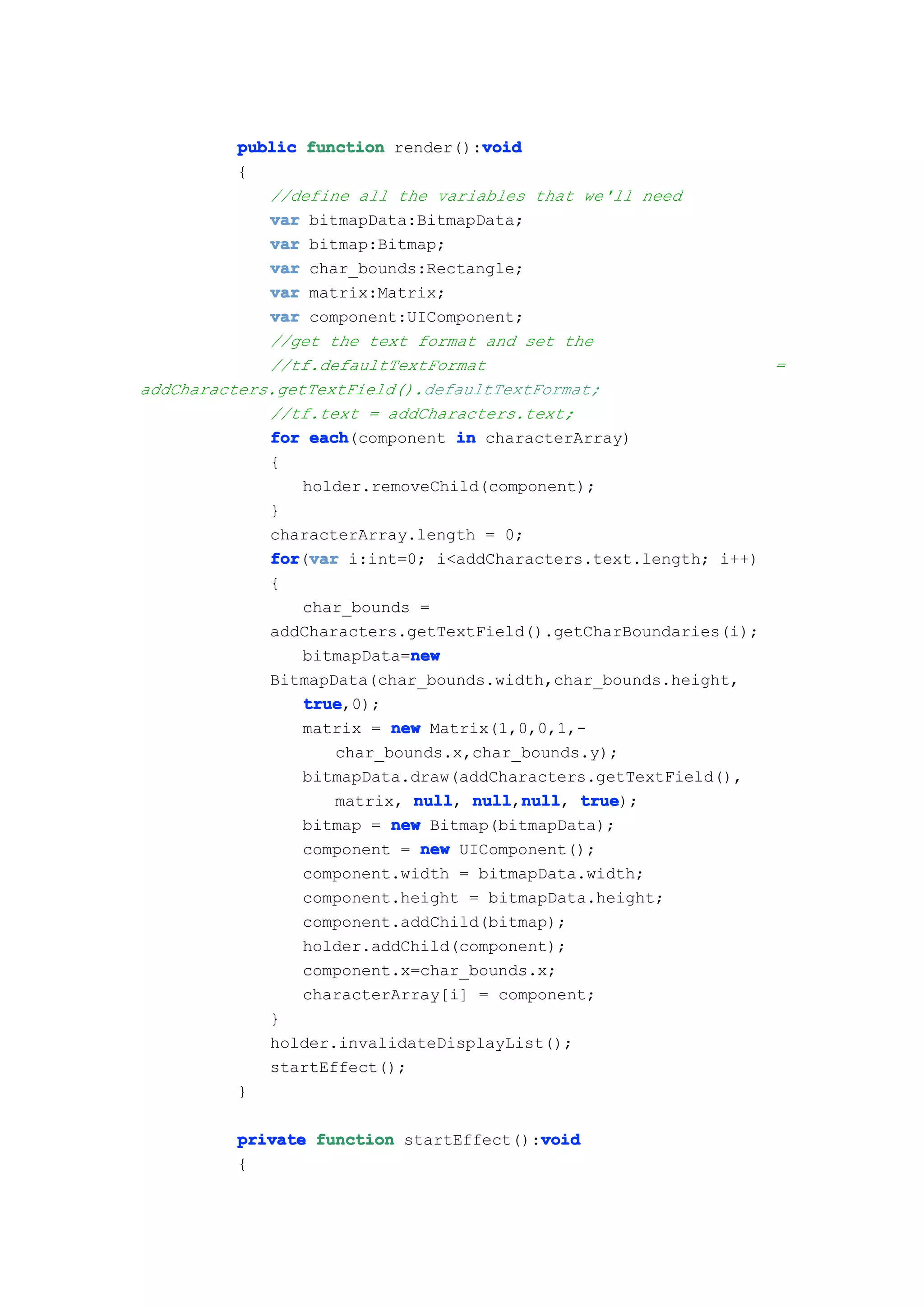 void
          public function render():void
          {
             //define all the variables that we'll need
             var bitmapData:BitmapData;
             var bitmap:Bitmap;
             var char_bounds:Rectangle;
             var matrix:Matrix;
             var component:UIComponent;
             //get the text format and set the
             //tf.defaultTextFormat                             =
addCharacters.getTextField().defaultTextFormat;
             //tf.text = addCharacters.text;
             for each
                  each(component in characterArray)
             {
                 holder.removeChild(component);
             }
             characterArray.length = 0;
             for var i:int=0; i<addCharacters.text.length; i++)
             for(var
             {
                 char_bounds =
             addCharacters.getTextField().getCharBoundaries(i);
                             new
                 bitmapData=new
             BitmapData(char_bounds.width,char_bounds.height,
                 true
                 true,0);
                 matrix = new Matrix(1,0,0,1,-
                     char_bounds.x,char_bounds.y);
                 bitmapData.draw(addCharacters.getTextField(),
                     matrix, null null null true
                             null, null,null true);
                                         null,
                 bitmap = new Bitmap(bitmapData);
                 component = new UIComponent();
                 component.width = bitmapData.width;
                 component.height = bitmapData.height;
                 component.addChild(bitmap);
                 holder.addChild(component);
                 component.x=char_bounds.x;
                 characterArray[i] = component;
             }
             holder.invalidateDisplayList();
             startEffect();
          }

                                        void
         private function startEffect():void
         {
 