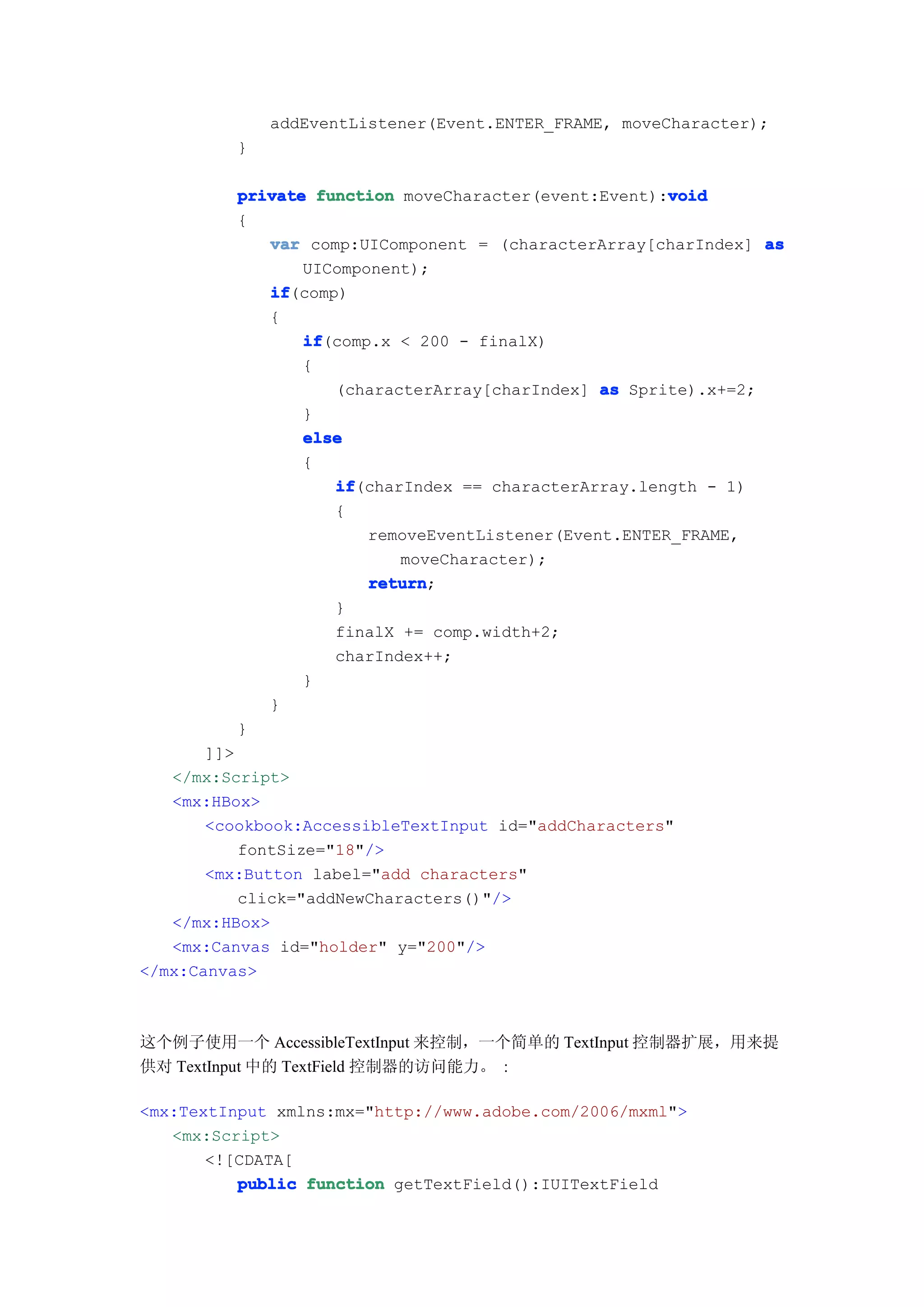 addEventListener(Event.ENTER_FRAME, moveCharacter);
          }

                                                       void
          private function moveCharacter(event:Event):void
          {
             var comp:UIComponent = (characterArray[charIndex] as
                 UIComponent);
             if
             if(comp)
             {
                 if
                 if(comp.x < 200 - finalX)
                 {
                    (characterArray[charIndex] as Sprite).x+=2;
                 }
                 else
                 {
                    if
                    if(charIndex == characterArray.length - 1)
                    {
                        removeEventListener(Event.ENTER_FRAME,
                           moveCharacter);
                        return
                        return;
                    }
                    finalX += comp.width+2;
                    charIndex++;
                 }
             }
          }
       ]]>
   </mx:Script>
   <mx:HBox>
       <cookbook:AccessibleTextInput id="addCharacters"
           fontSize="18"/>
       <mx:Button label="add characters"
           click="addNewCharacters()"/>
   </mx:HBox>
   <mx:Canvas id="holder" y="200"/>
</mx:Canvas>



这个例子使用一个 AccessibleTextInput 来控制，一个简单的 TextInput 控制器扩展，用来提
供对 TextInput 中的 TextField 控制器的访问能力。 :

<mx:TextInput xmlns:mx="http://www.adobe.com/2006/mxml">
   <mx:Script>
       <![CDATA[
          public function getTextField():IUITextField
 
