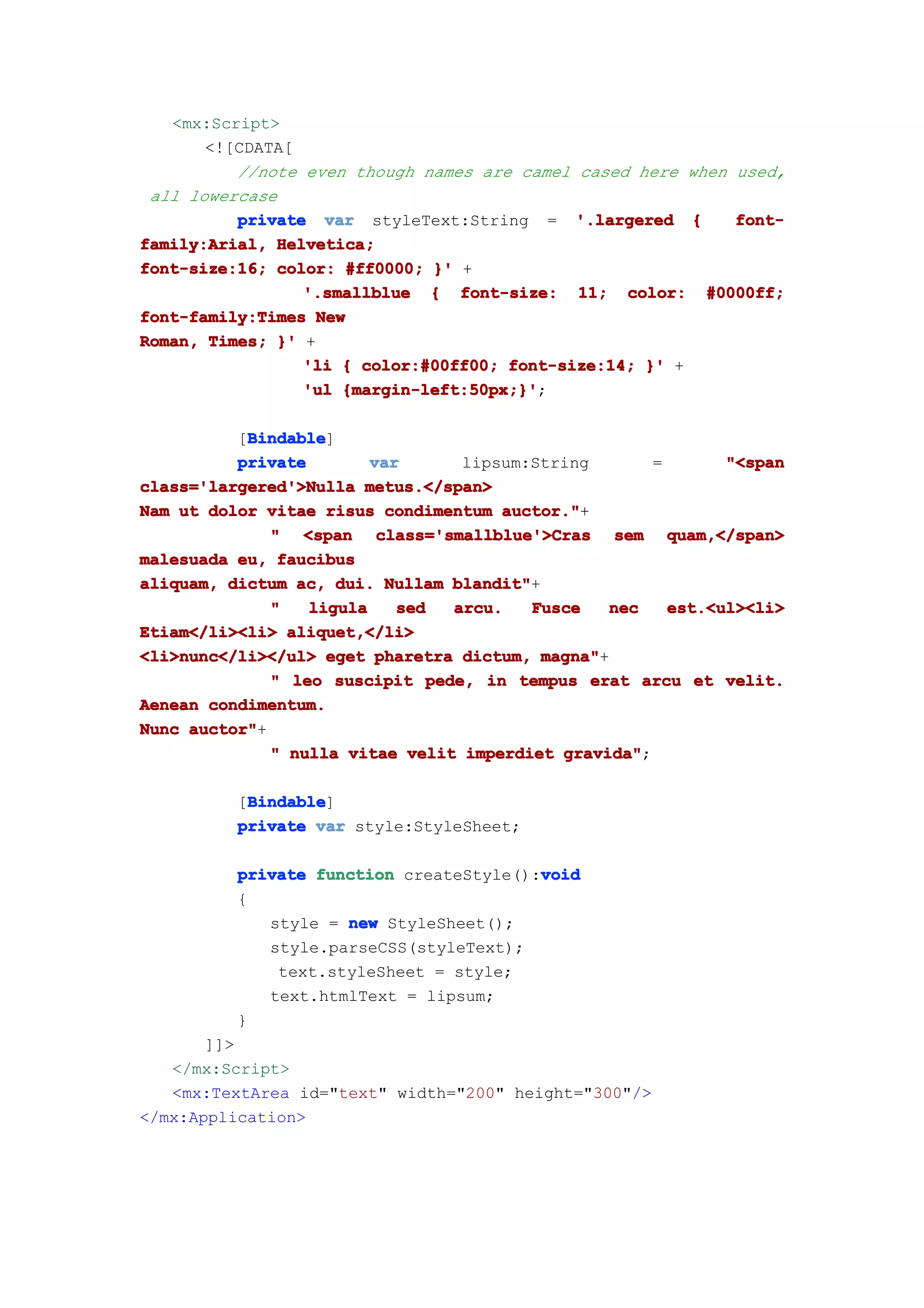 <mx:Script>
       <![CDATA[
          //note even though names are camel cased here when used,
 all lowercase
          private var styleText:String = '.largered {        font-
family:Arial, Helvetica;
font-size:16; color: #ff0000; }' +
                 '.smallblue { font-size: 11; color: #0000ff;
font-family:Times New
Roman, Times; }' +
                 'li { color:#00ff00; font-size:14; }' +
                 'ul {margin-left:50px;}'
                     {margin-left:50px;}';

           Bindable
           Bindable]
          [Bindable
          private        var      lipsum:String        =       "<span
class='largered'>Nulla metus.</span>
Nam ut dolor vitae risus condimentum auctor."
                                      auctor."+
              " <span class='smallblue'>Cras sem quam,</span>
malesuada eu, faucibus
aliquam, dictum ac, dui. Nullam blandit"
                                 blandit"+
              "   ligula    sed  arcu.   Fusce    nec    est.<ul><li>
Etiam</li><li> aliquet,</li>
<li>nunc</li></ul> eget pharetra dictum, magna"
                                           magna"+
              " leo suscipit pede, in tempus erat arcu et velit.
Aenean condimentum.
Nunc auctor"
     auctor"+
              " nulla vitae velit imperdiet gravida"
                                             gravida";

           Bindable
           Bindable]
          [Bindable
          private var style:StyleSheet;

                                         void
          private function createStyle():void
          {
             style = new StyleSheet();
             style.parseCSS(styleText);
              text.styleSheet = style;
             text.htmlText = lipsum;
          }
       ]]>
   </mx:Script>
   <mx:TextArea id="text" width="200" height="300"/>
</mx:Application>
 