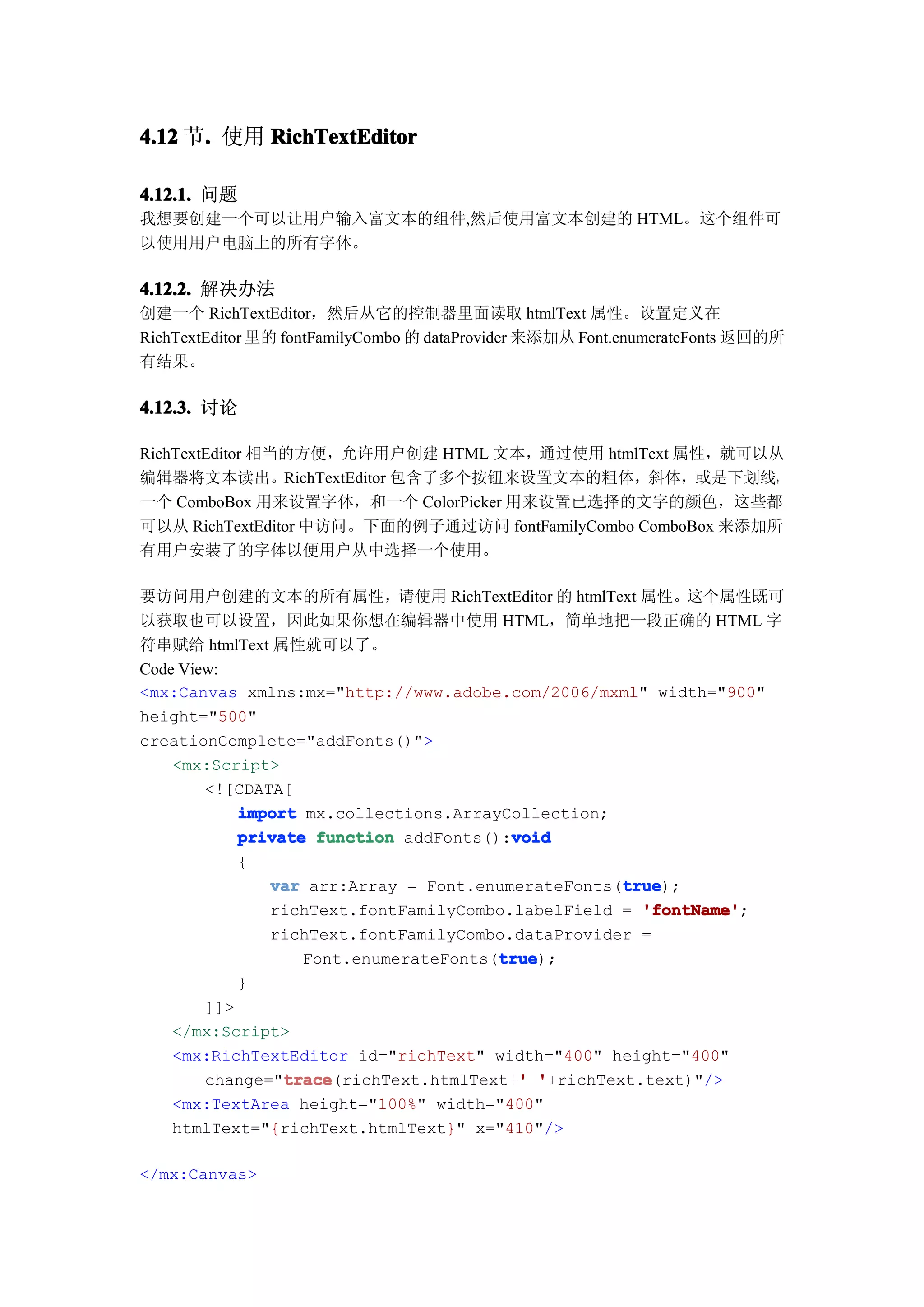4.12 节. 使用 RichTextEditor
      .

4.12.1. 问题
我想要创建一个可以让用户输入富文本的组件,然后使用富文本创建的 HTML。这个组件可
以使用用户电脑上的所有字体。

4.12.2. 解决办法
创建一个 RichTextEditor，然后从它的控制器里面读取 htmlText 属性。设置定义在
RichTextEditor 里的 fontFamilyCombo 的 dataProvider 来添加从 Font.enumerateFonts 返回的所
有结果。

4.12.3. 讨论

RichTextEditor 相当的方便，允许用户创建 HTML 文本，通过使用 htmlText 属性，就可以从
编辑器将文本读出。RichTextEditor 包含了多个按钮来设置文本的粗体，斜体，或是下划线，
一个 ComboBox 用来设置字体，和一个 ColorPicker 用来设置已选择的文字的颜色，这些都
可以从 RichTextEditor 中访问。下面的例子通过访问 fontFamilyCombo ComboBox 来添加所
有用户安装了的字体以便用户从中选择一个使用。

要访问用户创建的文本的所有属性，请使用 RichTextEditor 的 htmlText 属性。这个属性既可
以获取也可以设置，因此如果你想在编辑器中使用 HTML，简单地把一段正确的 HTML 字
符串赋给 htmlText 属性就可以了。
Code View:
<mx:Canvas xmlns:mx="http://www.adobe.com/2006/mxml" width="900"
height="500"
creationComplete="addFonts()">
    <mx:Script>
        <![CDATA[
            import mx.collections.ArrayCollection;
                                        void
            private function addFonts():void
            {
                                                    true
               var arr:Array = Font.enumerateFonts(true
                                                    true);
               richText.fontFamilyCombo.labelField = 'fontName'
                                                      'fontName';
               richText.fontFamilyCombo.dataProvider =
                                       true
                                       true);
                   Font.enumerateFonts(true
            }
        ]]>
    </mx:Script>
    <mx:RichTextEditor id="richText" width="400" height="400"
                 trace                   '
                 trace(richText.htmlText+' '+richText.text)"/>
        change="trace
    <mx:TextArea height="100%" width="400"
    htmlText="{richText.htmlText}" x="410"/>

</mx:Canvas>
 