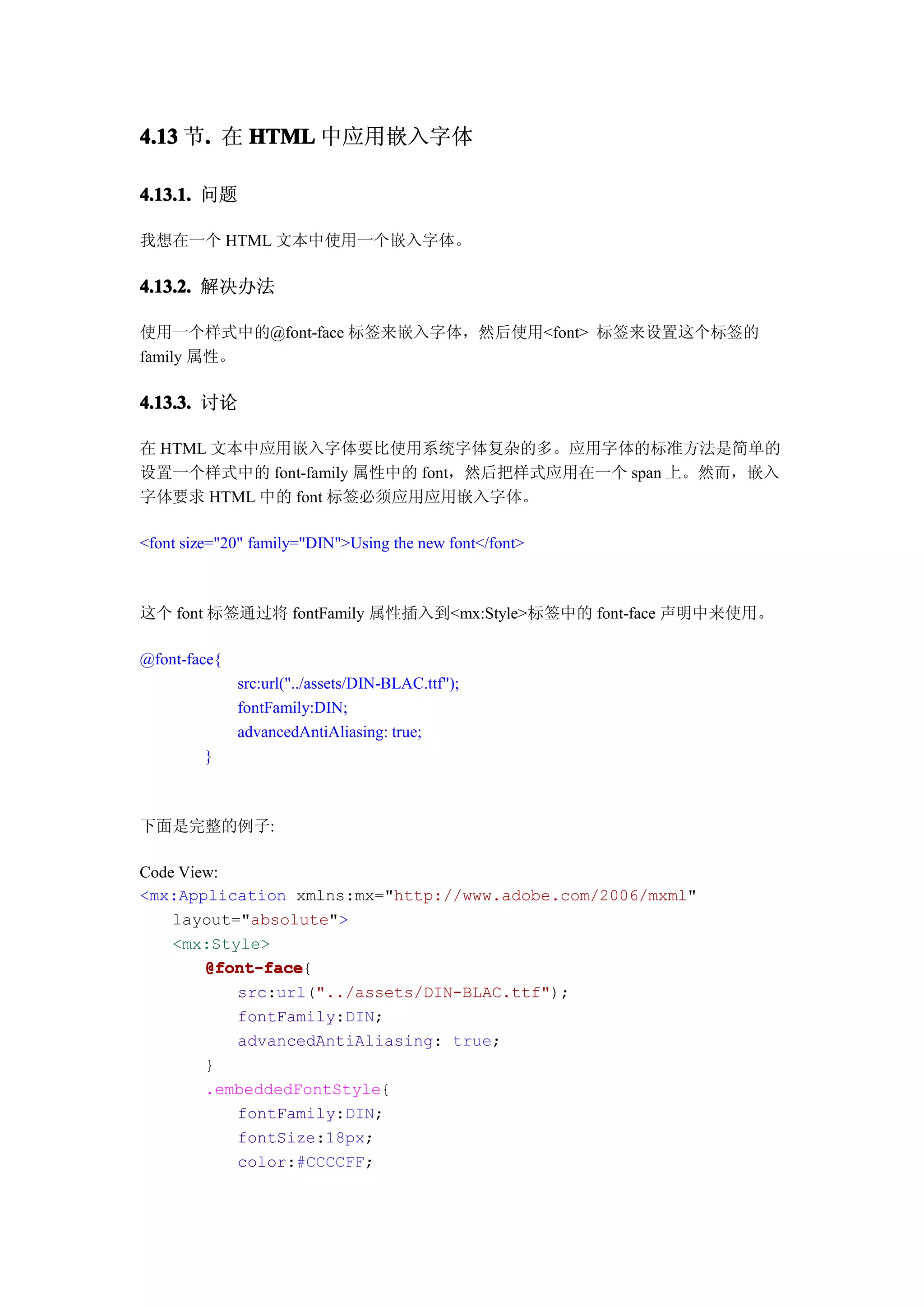 4.13 节. 在 HTML 中应用嵌入字体
      .

4.13.1. 问题

我想在一个 HTML 文本中使用一个嵌入字体。

4.13.2. 解决办法

使用一个样式中的@font-face 标签来嵌入字体，然后使用<font> 标签来设置这个标签的
family 属性。

4.13.3. 讨论

在 HTML 文本中应用嵌入字体要比使用系统字体复杂的多。应用字体的标准方法是简单的
设置一个样式中的 font-family 属性中的 font，然后把样式应用在一个 span 上。然而，嵌入
字体要求 HTML 中的 font 标签必须应用应用嵌入字体。

<font size="20" family="DIN">Using the new font</font>



这个 font 标签通过将 fontFamily 属性插入到<mx:Style>标签中的 font-face 声明中来使用。

@font-face{
              src:url("../assets/DIN-BLAC.ttf");
              fontFamily:DIN;
              advancedAntiAliasing: true;
         }



下面是完整的例子:

Code View:
<mx:Application xmlns:mx="http://www.adobe.com/2006/mxml"
    layout="absolute">
    <mx:Style>
        @font-face
        @font-face{
           src:url("../assets/DIN-BLAC.ttf");
           fontFamily:DIN;
           advancedAntiAliasing: true;
        }
        .embeddedFontStyle{
           fontFamily:DIN;
           fontSize:18px;
           color:#CCCCFF;
 