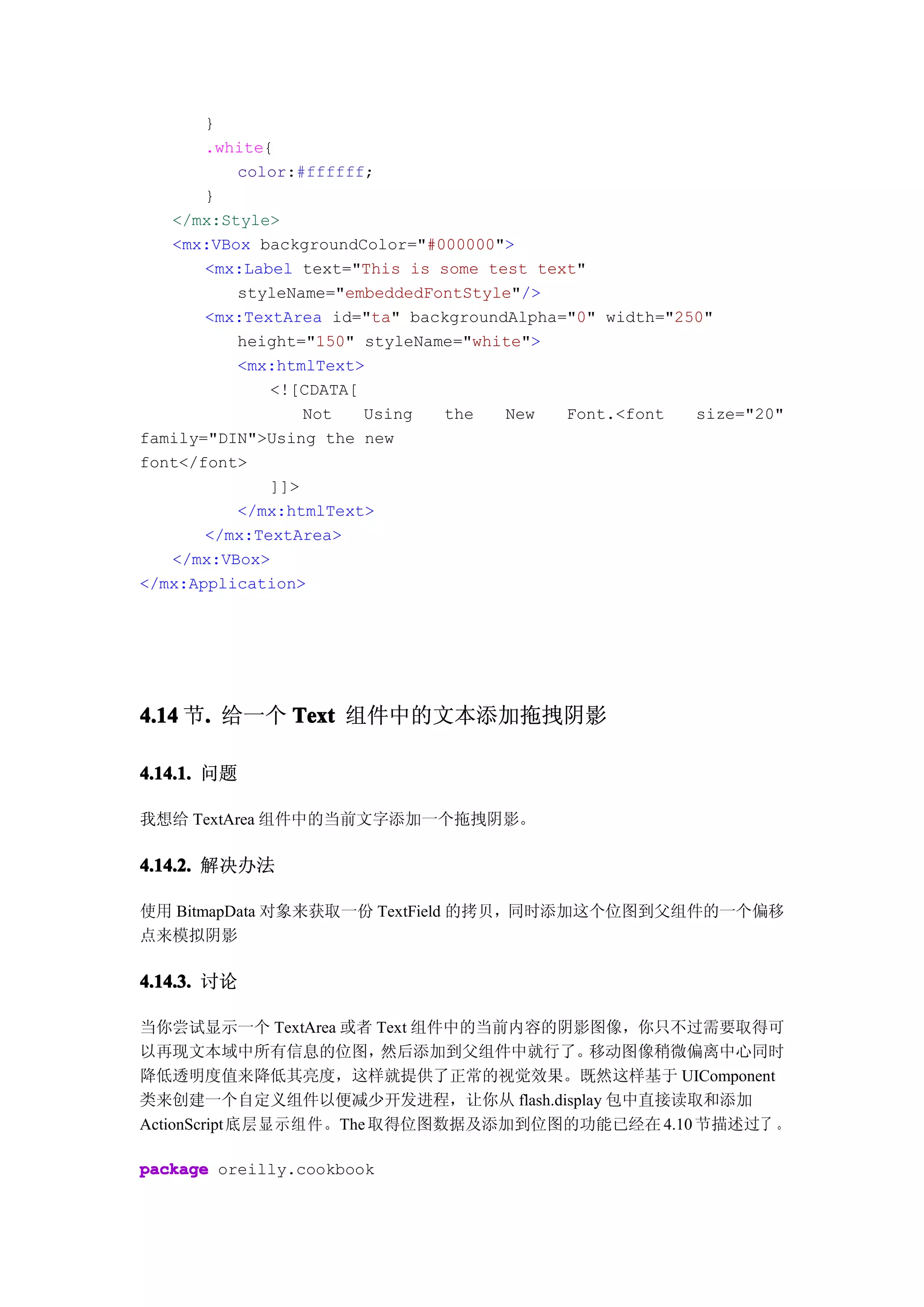 }
       .white{
          color:#ffffff;
       }
   </mx:Style>
   <mx:VBox backgroundColor="#000000">
       <mx:Label text="This is some test text"
          styleName="embeddedFontStyle"/>
       <mx:TextArea id="ta" backgroundAlpha="0" width="250"
          height="150" styleName="white">
          <mx:htmlText>
              <![CDATA[
                  Not   Using  the    New   Font.<font   size="20"
family="DIN">Using the new
font</font>
              ]]>
          </mx:htmlText>
       </mx:TextArea>
   </mx:VBox>
</mx:Application>




4.14 节. 给一个 Text 组件中的文本添加拖拽阴影
      .

4.14.1. 问题

我想给 TextArea 组件中的当前文字添加一个拖拽阴影。

4.14.2. 解决办法

使用 BitmapData 对象来获取一份 TextField 的拷贝，同时添加这个位图到父组件的一个偏移
点来模拟阴影

4.14.3. 讨论

当你尝试显示一个 TextArea 或者 Text 组件中的当前内容的阴影图像，你只不过需要取得可
以再现文本域中所有信息的位图，          然后添加到父组件中就行了。移动图像稍微偏离中心同时
降低透明度值来降低其亮度，这样就提供了正常的视觉效果。既然这样基于 UIComponent
类来创建一个自定义组件以便减少开发进程，让你从 flash.display 包中直接读取和添加
ActionScript 底层显示组件。The 取得位图数据及添加到位图的功能已经在 4.10 节描述过了 。

package oreilly.cookbook
 