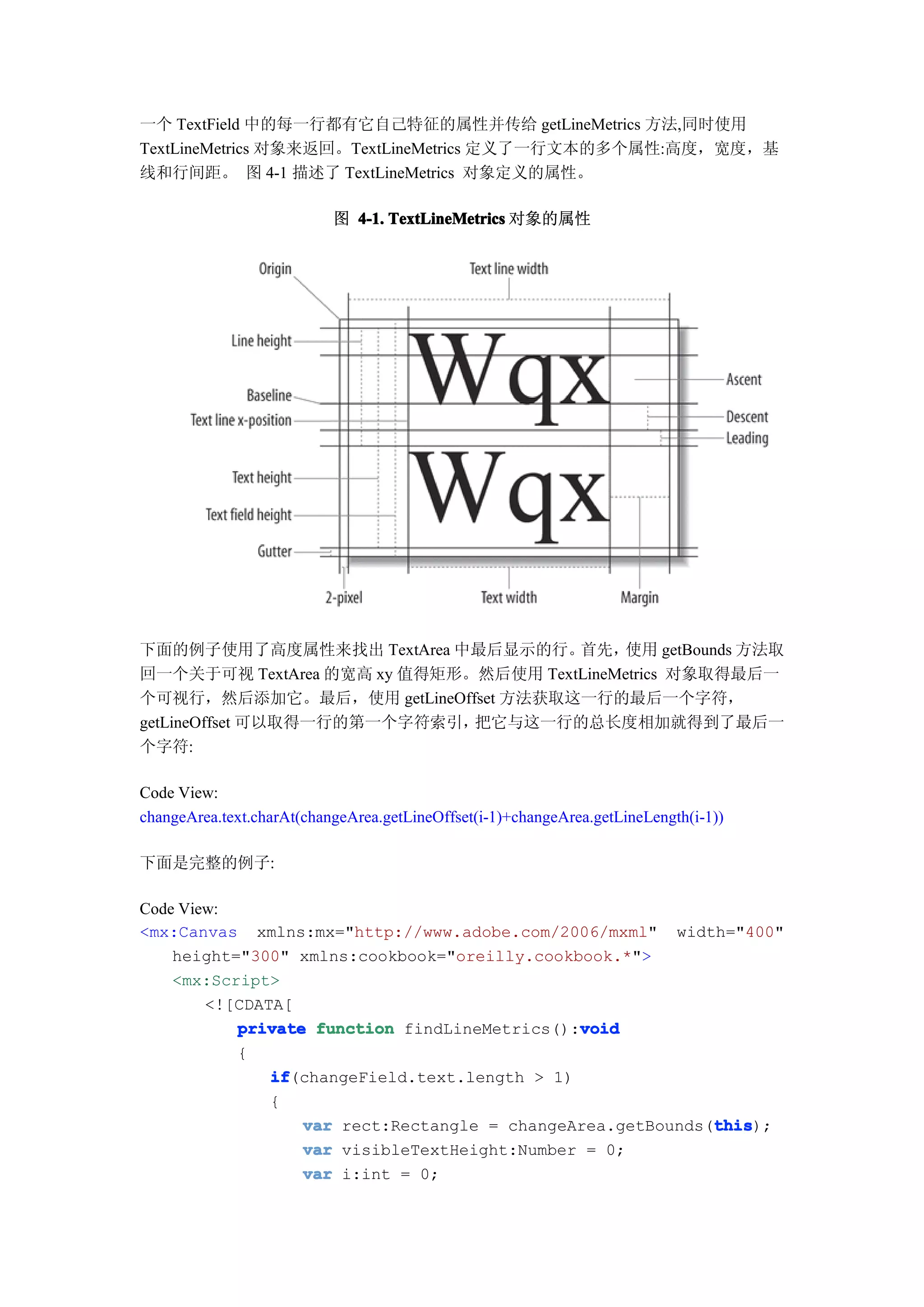 一个 TextField 中的每一行都有它自己特征的属性并传给 getLineMetrics 方法,同时使用
TextLineMetrics 对象来返回。TextLineMetrics 定义了一行文本的多个属性:高度，宽度，基
线和行间距。 图 4-1 描述了 TextLineMetrics 对象定义的属性。

                           图 4-1. TextLineMetrics 对象的属性




下面的例子使用了高度属性来找出 TextArea 中最后显示的行。     首先，  使用 getBounds 方法取
回一个关于可视 TextArea 的宽高 xy 值得矩形。然后使用 TextLineMetrics 对象取得最后一
个可视行，然后添加它。最后，使用 getLineOffset 方法获取这一行的最后一个字符，
getLineOffset 可以取得一行的第一个字符索引，把它与这一行的总长度相加就得到了最后一
个字符:

Code View:
changeArea.text.charAt(changeArea.getLineOffset(i-1)+changeArea.getLineLength(i-1))

下面是完整的例子:

Code View:
<mx:Canvas xmlns:mx="http://www.adobe.com/2006/mxml" width="400"
    height="300" xmlns:cookbook="oreilly.cookbook.*">
    <mx:Script>
        <![CDATA[
                                               void
           private function findLineMetrics():void
           {
               if
               if(changeField.text.length > 1)
               {
                  var rect:Rectangle = changeArea.getBounds(this
                                                            this
                                                            this);
                  var visibleTextHeight:Number = 0;
                  var i:int = 0;
 