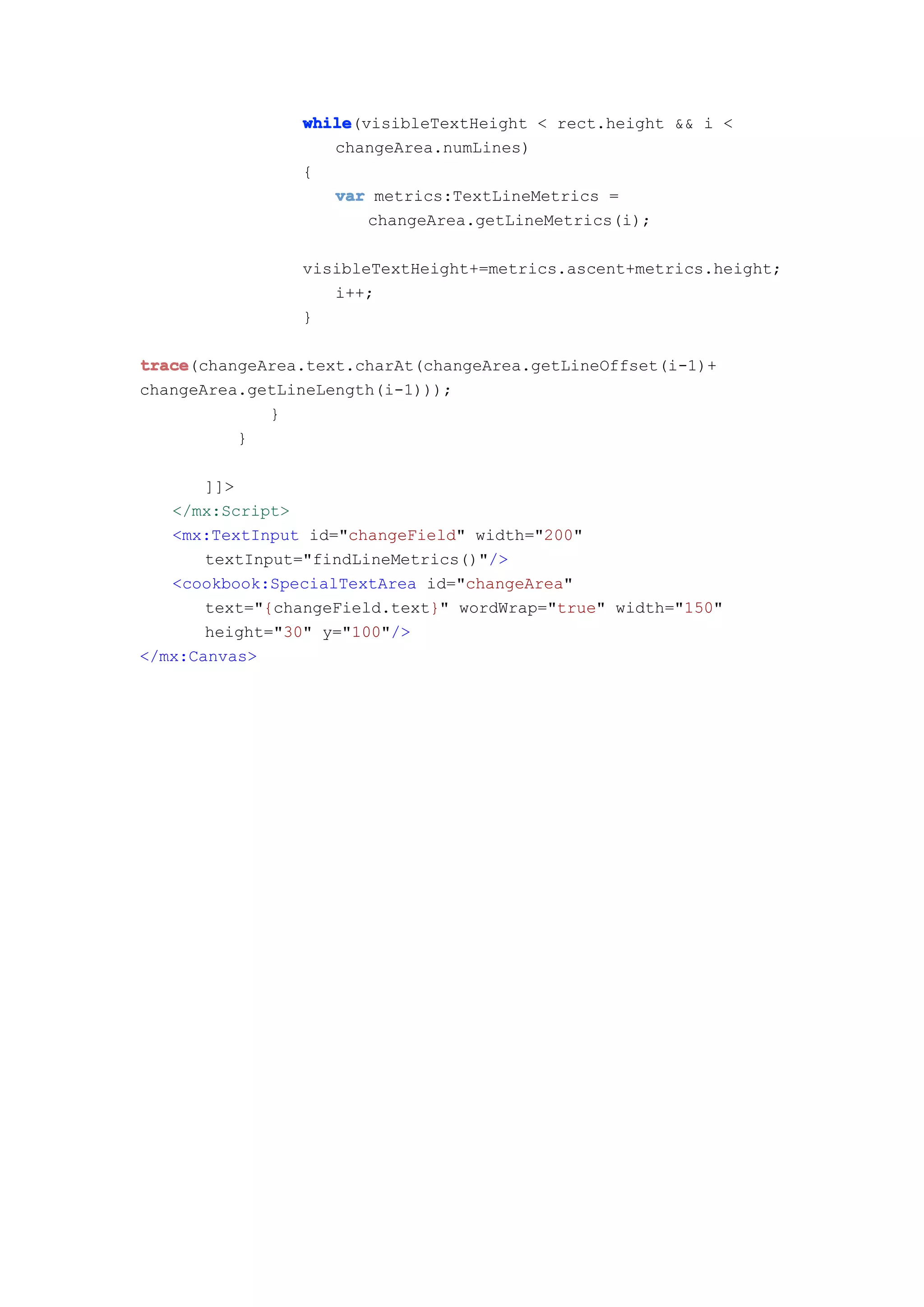 while
                while(visibleTextHeight < rect.height && i <
                   changeArea.numLines)
                {
                   var metrics:TextLineMetrics =
                       changeArea.getLineMetrics(i);

                visibleTextHeight+=metrics.ascent+metrics.height;
                   i++;
                }

trace
trace(changeArea.text.charAt(changeArea.getLineOffset(i-1)+
changeArea.getLineLength(i-1)));
             }
          }

       ]]>
   </mx:Script>
   <mx:TextInput id="changeField" width="200"
       textInput="findLineMetrics()"/>
   <cookbook:SpecialTextArea id="changeArea"
       text="{changeField.text}" wordWrap="true" width="150"
       height="30" y="100"/>
</mx:Canvas>
 