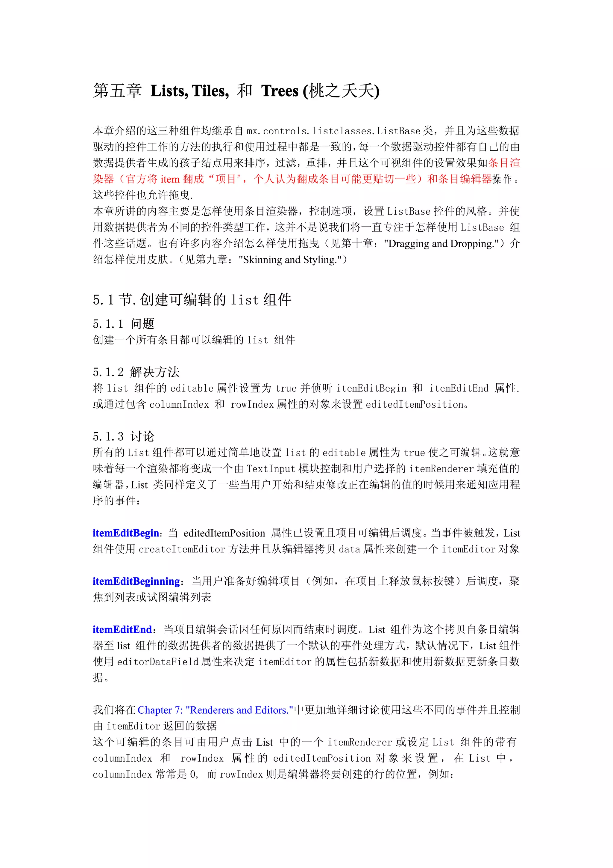 第五章 Lists, Tiles, 和 Trees (桃之夭夭)
                               )

本章介绍的这三种组件均继承自 mx.controls.listclasses.ListBase 类，并且为这些数据
驱动的控件工作的方法的执行和使用过程中都是一致的，                每一个数据驱动控件都有自己的由
数据提供者生成的孩子结点用来排序，过滤，重排，并且这个可视组件的设置效果如条目渲
染器（官方将 item 翻成“项目”，个人认为翻成条目可能更贴切一些）和条目编辑器操 作 。
这些控件也允许拖曳.
本章所讲的内容主要是怎样使用条目渲染器，控制选项，设置 ListBase 控件的风格。并使
用数据提供者为不同的控件类型工作，这并不是说我们将一直专注于怎样使用 ListBase 组
件这些话题。也有许多内容介绍怎么样使用拖曳（见第十章："Dragging and Dropping."）介
绍怎样使用皮肤。  （见第九章："Skinning and Styling."）


5.1 节.创建可编辑的 list 组件
5.1.1 问题
创建一个所有条目都可以编辑的 list 组件


5.1.2 解决方法
将 list 组件的 editable 属性设置为 true 并侦听 itemEditBegin 和 itemEditEnd 属性.
或通过包含 columnIndex 和 rowIndex 属性的对象来设置 editedItemPosition。


5.1.3 讨论
所有的 List 组件都可以通过简单地设置 list 的 editable 属性为 true 使之可编辑。这就 意
味着每一个渲染都将变成一个由 TextInput 模块控制和用户选择的 itemRenderer 填充值的
编辑器， List 类同样定义了一些当用户开始和结束修改正在编辑的值的时候用来通知应用程
序的事件：

itemEditBegin：当 editedItemPosition 属性已设置且项目可编辑后调度。
itemEditBegin                                     当事件被触发，List
组件使用 createItemEditor 方法并且从编辑器拷贝 data 属性来创建一个 itemEditor 对象

itemEditBeginning：当用户准备好编辑项目（例如，在项目上释放鼠标按键）后调度，聚
itemEditBeginning
焦到列表或试图编辑列表

itemEditEnd：当项目编辑会话因任何原因而结束时调度。List 组件为这个拷贝自条目编辑
itemEditEnd
器至 list 组件的数据提供者的数据提供了一个默认的事件处理方式，默认情况下，List 组件
使用 editorDataField 属性来决定 itemEditor 的属性包括新数据和使用新数据更新条目数
据。

我们将在 Chapter 7: "Renderers and Editors."中更加地详细讨论使用这些不同的事件并且控制
由 itemEditor 返回的数据
这个可编辑的条目可由用户点击 List 中的一个 itemRenderer 或设定 List 组件的带有
columnIndex 和 rowIndex 属 性 的 editedItemPosition 对 象 来 设 置 ， 在 List 中 ，
columnIndex 常常是 0, 而 rowIndex 则是编辑器将要创建的行的位置，例如：
 