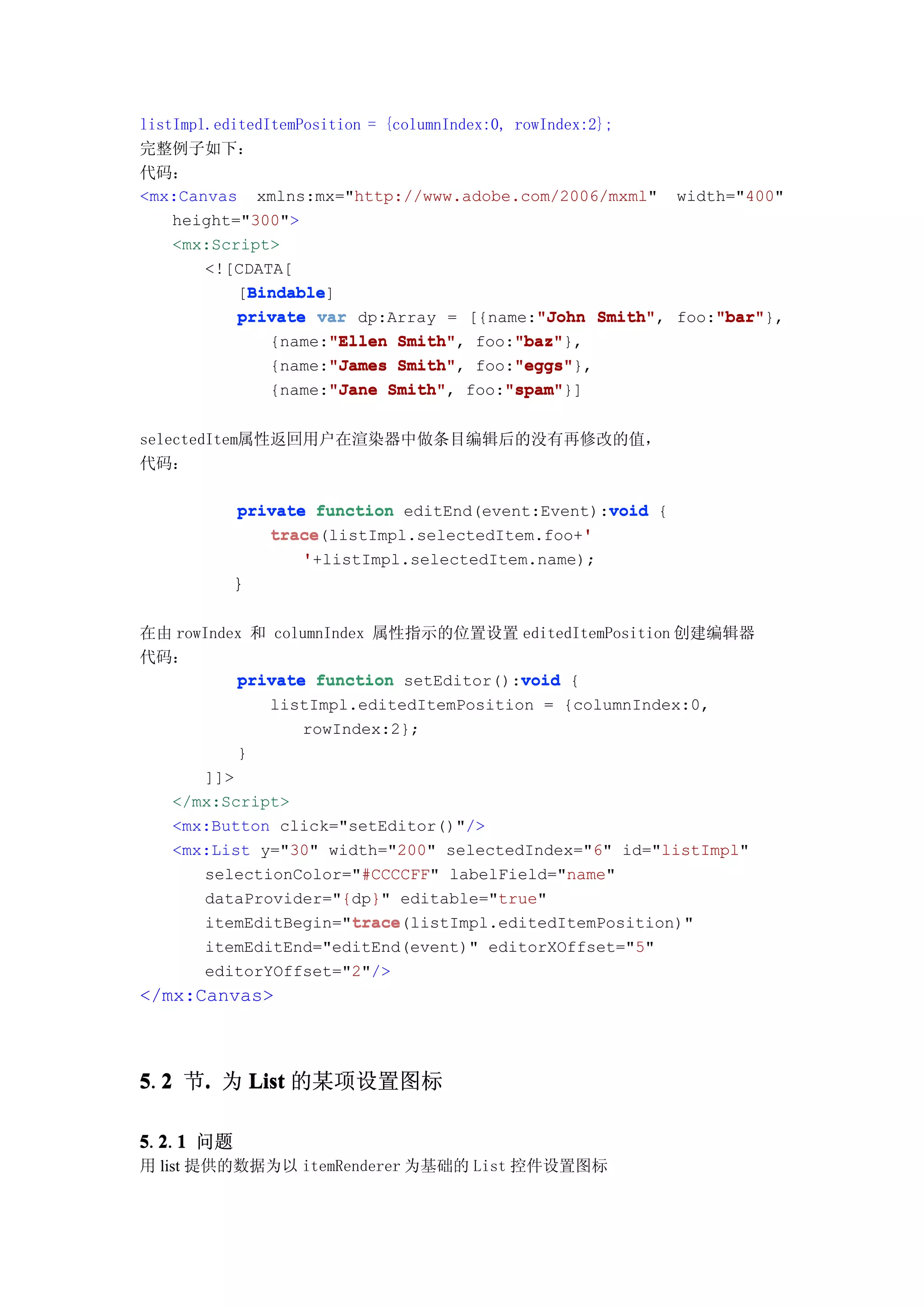 listImpl.editedItemPosition = {columnIndex:0, rowIndex:2};
完整例子如下：
代码：
<mx:Canvas xmlns:mx="http://www.adobe.com/2006/mxml" width="400"
    height="300">
    <mx:Script>
        <![CDATA[
             Bindable
             Bindable]
            [Bindable
                                                 "John Smith", "bar"
            private var dp:Array = [{name:"John Smith" foo:"bar"
                                                               "bar"},
                {name:"Ellen Smith" foo:"baz"
                       "Ellen Smith",         "baz"
                                              "baz"},
                {name:"James Smith" foo:"eggs"
                       "James Smith",         "eggs"
                                              "eggs"},
                {name:"Jane Smith" foo:"spam"
                       "Jane Smith",         "spam"
                                             "spam"}]


selectedItem属性返回用户在渲染器中做条目编辑后的没有再修改的值，
代码：

           private function editEnd(event:Event):void {
                                                 void
              trace(listImpl.selectedItem.foo+'
              trace                            '
                  '+listImpl.selectedItem.name);
          }

在由 rowIndex 和 columnIndex 属性指示的位置设置 editedItemPosition 创建编辑器
代码：
                                        void
          private function setEditor():void {
             listImpl.editedItemPosition = {columnIndex:0,
                 rowIndex:2};
          }
      ]]>
  </mx:Script>
  <mx:Button click="setEditor()"/>
  <mx:List y="30" width="200" selectedIndex="6" id="listImpl"
      selectionColor="#CCCCFF" labelField="name"
      dataProvider="{dp}" editable="true"
                       trace
                       trace(listImpl.editedItemPosition)"
      itemEditBegin="trace
       itemEditEnd="editEnd(event)" editorXOffset="5"
       editorYOffset="2"/>
</mx:Canvas>



5.2 节. 为 List 的某项设置图标
  2  .

5.2.1 问题
  2 1
用 list 提供的数据为以 itemRenderer 为基础的 List 控件设置图标
 
