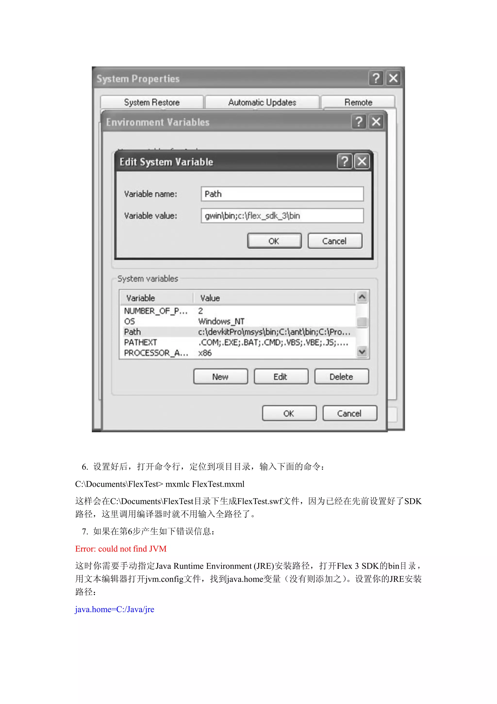 6. 设置好后，打开命令行，定位到项目目录，输入下面的命令：
C:DocumentsFlexTest> mxmlc FlexTest.mxml
这样会在C:DocumentsFlexTest目录下生成FlexTest.swf文件，因为已经在先前设置好了SDK
路径，这里调用编译器时就不用输入全路径了。
 7. 如果在第6步产生如下错误信息：
Error: could not find JVM
这时你需要手动指定Java Runtime Environment (JRE)安装路径，打开Flex 3 SDK的bin目 录 ，
用文本编辑器打开jvm.config文件，找到java.home变量（没有则添加之）       。设置你的JRE安装
路径：
java.home=C:/Java/jre
 