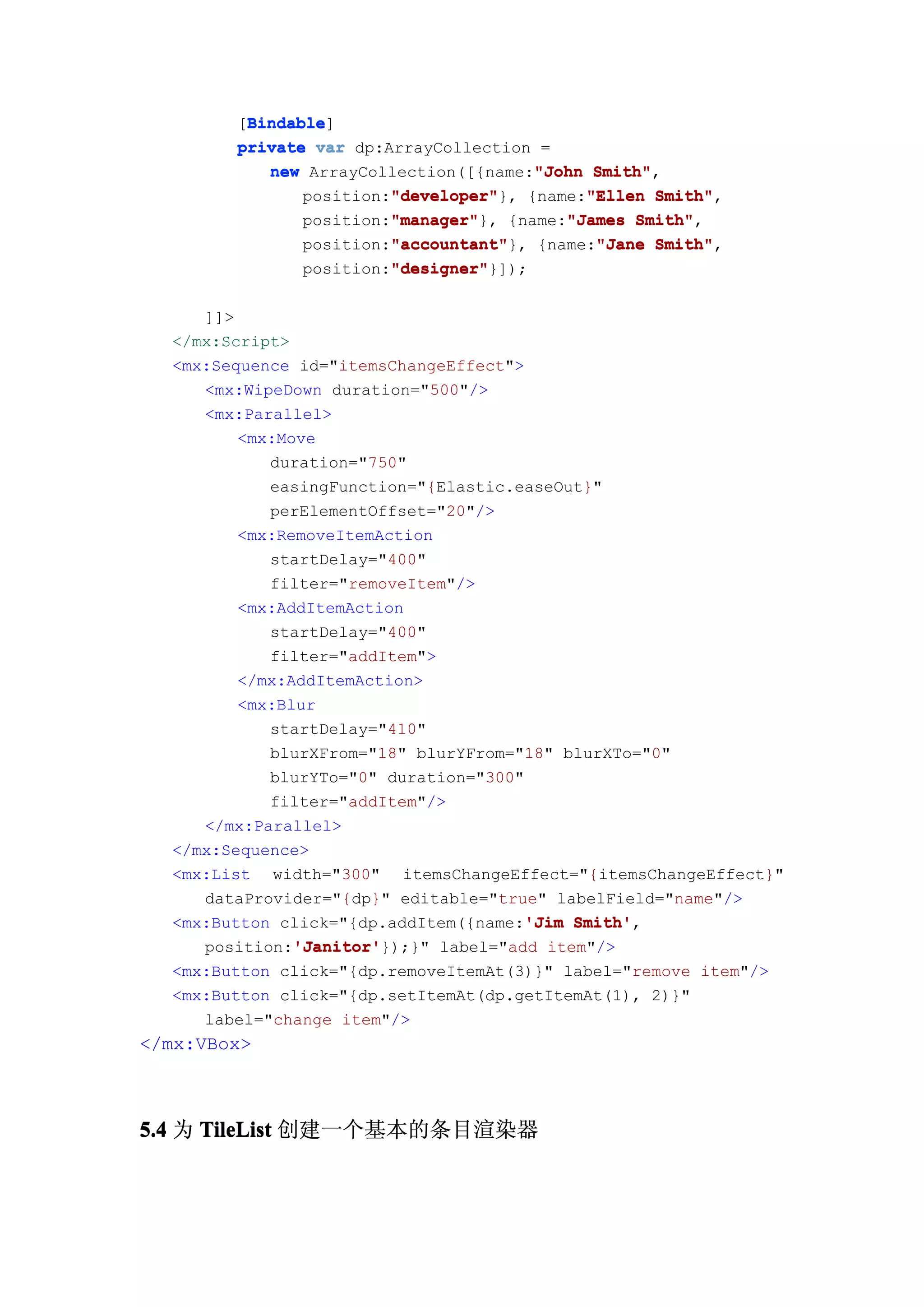 Bindable
         Bindable]
        [Bindable
        private var dp:ArrayCollection =
                                       "John Smith",
           new ArrayCollection([{name:"John Smith"
                        "developer"         "Ellen Smith",
                        "developer"}, {name:"Ellen Smith"
               position:"developer"
                        "manager"
                        "manager"}, {name:"James Smith"
               position:"manager"         "James Smith",
                        "accountant"
                        "accountant"}, {name:"Jane Smith"
               position:"accountant"         "Jane Smith",
                        "designer"
                        "designer"}]);
               position:"designer"

     ]]>
  </mx:Script>
  <mx:Sequence id="itemsChangeEffect">
     <mx:WipeDown duration="500"/>
     <mx:Parallel>
         <mx:Move
            duration="750"
            easingFunction="{Elastic.easeOut}"
            perElementOffset="20"/>
         <mx:RemoveItemAction
            startDelay="400"
            filter="removeItem"/>
         <mx:AddItemAction
            startDelay="400"
            filter="addItem">
         </mx:AddItemAction>
         <mx:Blur
            startDelay="410"
            blurXFrom="18" blurYFrom="18" blurXTo="0"
            blurYTo="0" duration="300"
            filter="addItem"/>
     </mx:Parallel>
  </mx:Sequence>
  <mx:List width="300" itemsChangeEffect="{itemsChangeEffect}"
     dataProvider="{dp}" editable="true" labelField="name"/>
                                       'Jim Smith',
  <mx:Button click="{dp.addItem({name:'Jim Smith'
               'Janitor'
               'Janitor'});}" label="add item"/>
     position:'Janitor'
  <mx:Button click="{dp.removeItemAt(3)}" label="remove item"/>
  <mx:Button click="{dp.setItemAt(dp.getItemAt(1), 2)}"
     label="change item"/>
</mx:VBox>



5.4 为 TileList 创建一个基本的条目渲染器
 