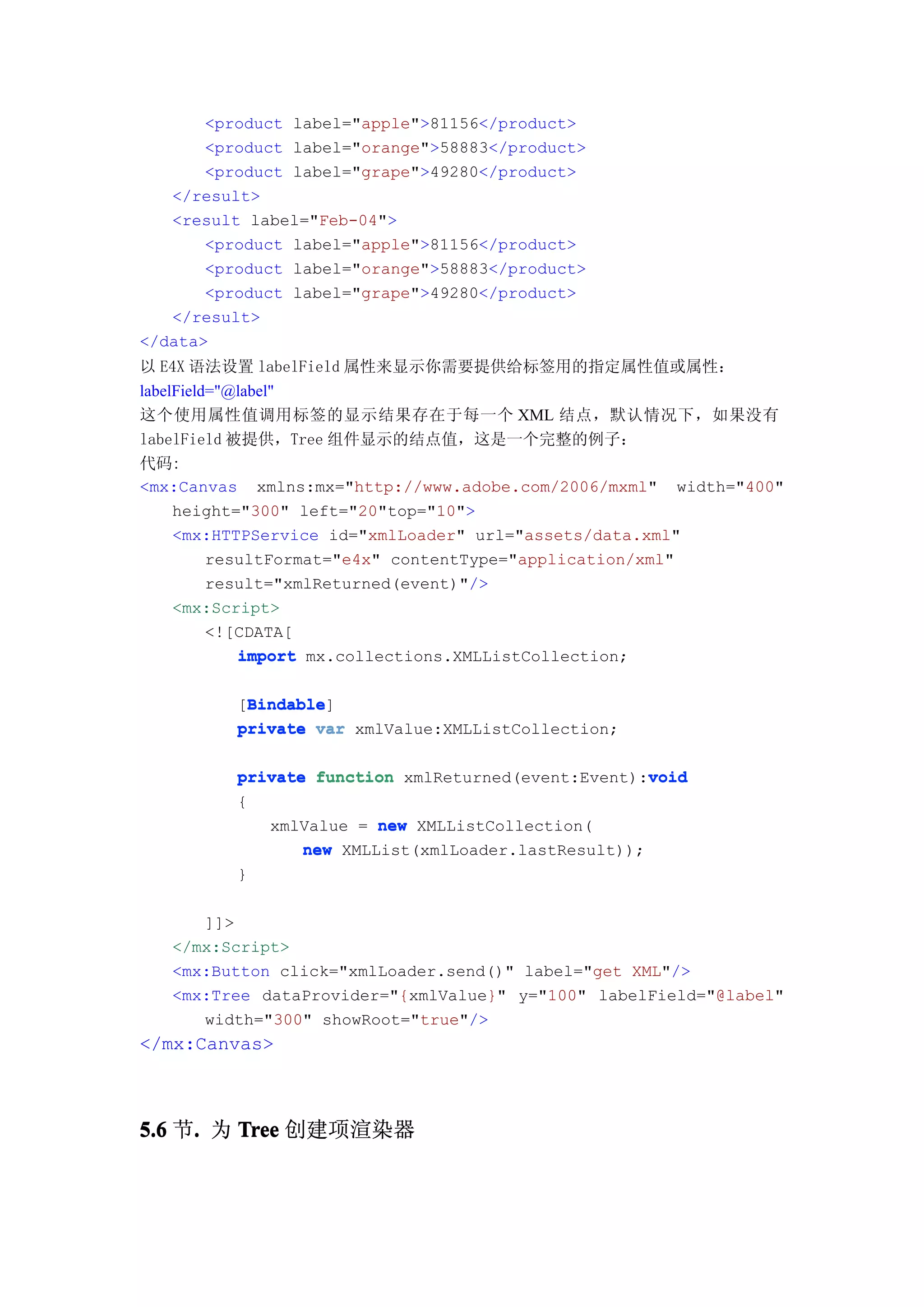 <product label="apple">81156</product>
       <product label="orange">58883</product>
       <product label="grape">49280</product>
   </result>
   <result label="Feb-04">
       <product label="apple">81156</product>
       <product label="orange">58883</product>
       <product label="grape">49280</product>
   </result>
</data>
以 E4X 语法设置 labelField 属性来显示你需要提供给标签用的指定属性值或属性：
labelField="@label"
这个使用属性值调用标签的显示结果存在于每一个 XML 结点，默认情况下，如果没有
labelField 被提供，Tree 组件显示的结点值，这是一个完整的例子：
代码:
<mx:Canvas xmlns:mx="http://www.adobe.com/2006/mxml" width="400"
     height="300" left="20"top="10">
     <mx:HTTPService id="xmlLoader" url="assets/data.xml"
          resultFormat="e4x" contentType="application/xml"
          result="xmlReturned(event)"/>
     <mx:Script>
          <![CDATA[
             import mx.collections.XMLListCollection;

           Bindable
           Bindable]
          [Bindable
          private var xmlValue:XMLListCollection;

                                                     void
          private function xmlReturned(event:Event):void
          {
             xmlValue = new XMLListCollection(
                 new XMLList(xmlLoader.lastResult));
          }

      ]]>
   </mx:Script>
   <mx:Button click="xmlLoader.send()" label="get XML"/>
   <mx:Tree dataProvider="{xmlValue}" y="100" labelField="@label"
      width="300" showRoot="true"/>
</mx:Canvas>



5.6 节. 为 Tree 创建项渲染器
     .
 