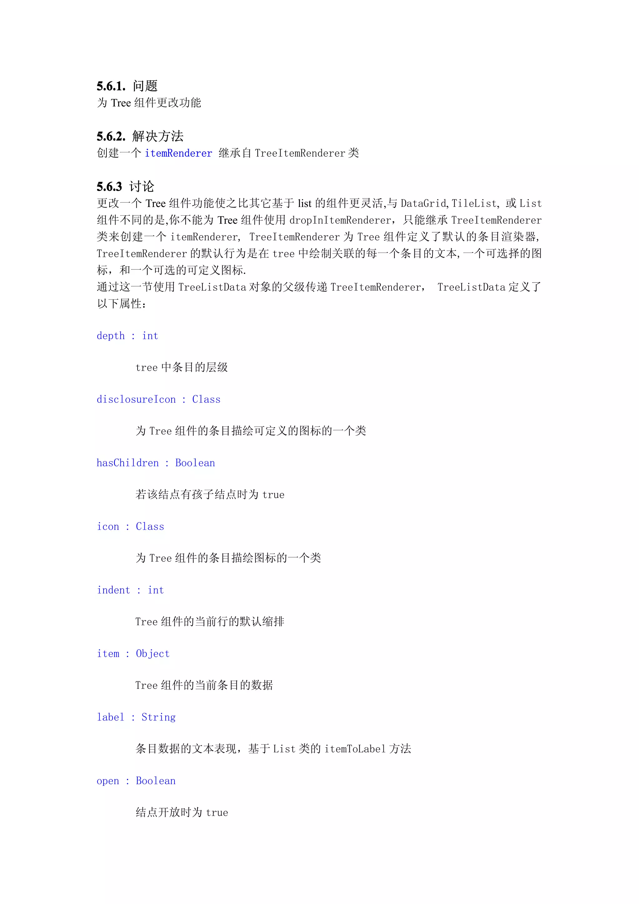 5.6.1. 问题
为 Tree 组件更改功能


5.6.2. 解决方法
创建一个 itemRenderer 继承自 TreeItemRenderer 类


5.6.3 讨论
更改一个 Tree 组件功能使之比其它基于 list 的组件更灵活,与 DataGrid, TileList, 或 List
组件不同的是,你不能为 Tree 组件使用 dropInItemRenderer，只能继承 TreeItemRenderer
类来创建一个 itemRenderer, TreeItemRenderer 为 Tree 组件定义了默认的条目渲染器,
TreeItemRenderer 的默认行为是在 tree 中绘制关联的每一个条目的文本,一个可选择的图
标，和一个可选的可定义图标.
通过这一节使用 TreeListData 对象的父级传递 TreeItemRenderer， TreeListData 定义了
以下属性：

depth : int

      tree 中条目的层级

disclosureIcon : Class

      为 Tree 组件的条目描绘可定义的图标的一个类

hasChildren : Boolean

      若该结点有孩子结点时为 true

icon : Class

      为 Tree 组件的条目描绘图标的一个类

indent : int

      Tree 组件的当前行的默认缩排

item : Object

      Tree 组件的当前条目的数据

label : String

      条目数据的文本表现，基于 List 类的 itemToLabel 方法

open : Boolean

      结点开放时为 true
 