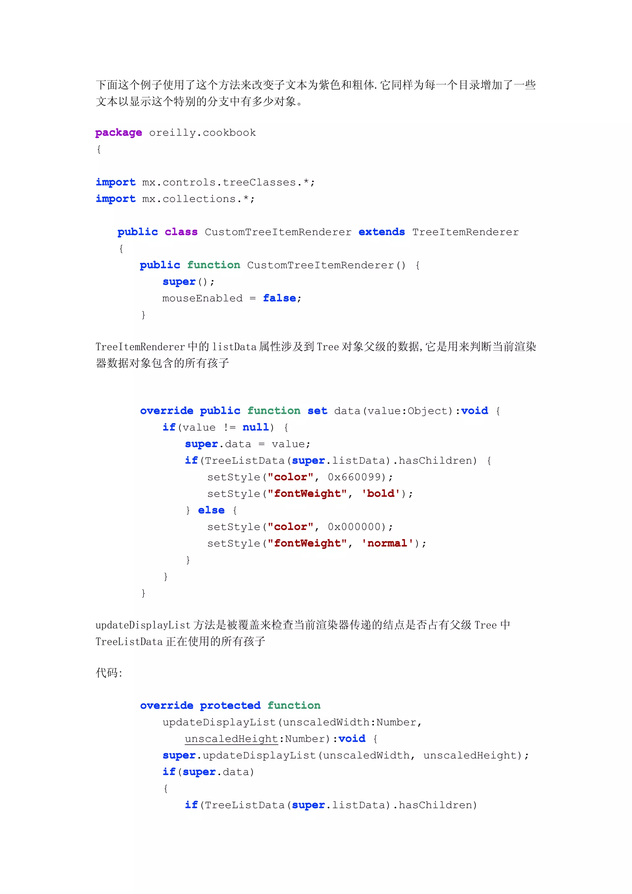下面这个例子使用了这个方法来改变子文本为紫色和粗体.它同样为每一个目录增加了一些
文本以显示这个特别的分支中有多少对象。

package oreilly.cookbook
{

import mx.controls.treeClasses.*;
import mx.collections.*;

   public class CustomTreeItemRenderer extends TreeItemRenderer
   {
      public function CustomTreeItemRenderer() {
          super
          super();
          mouseEnabled = false
                         false;
      }

TreeItemRenderer 中的 listData 属性涉及到 Tree 对象父级的数据,它是用来判断当前渲染
器数据对象包含的所有孩子



                                                       void
      override public function set data(value:Object):void {
         if(value != null {
         if           null)
             super.data = value;
             super
             if               super
             if(TreeListData(super
                              super.listData).hasChildren) {
                          "color" 0x660099);
                          "color",
                setStyle("color"
                          "fontWeight"
                setStyle("fontWeight" 'bold'
                          "fontWeight", 'bold');
             } else {
                          "color"
                          "color",
                setStyle("color" 0x000000);
                          "fontWeight"
                setStyle("fontWeight" 'normal'
                          "fontWeight", 'normal');
              }
          }
      }

updateDisplayList 方法是被覆盖来检查当前渲染器传递的结点是否占有父级 Tree 中
TreeListData 正在使用的所有孩子

代码:

      override protected function
         updateDisplayList(unscaledWidth:Number,
                                    void
             unscaledHeight:Number):void {
         super.updateDisplayList(unscaledWidth, unscaledHeight);
         super
         if super
         if(super
            super.data)
          {
              if              super
              if(TreeListData(super
                              super.listData).hasChildren)
 