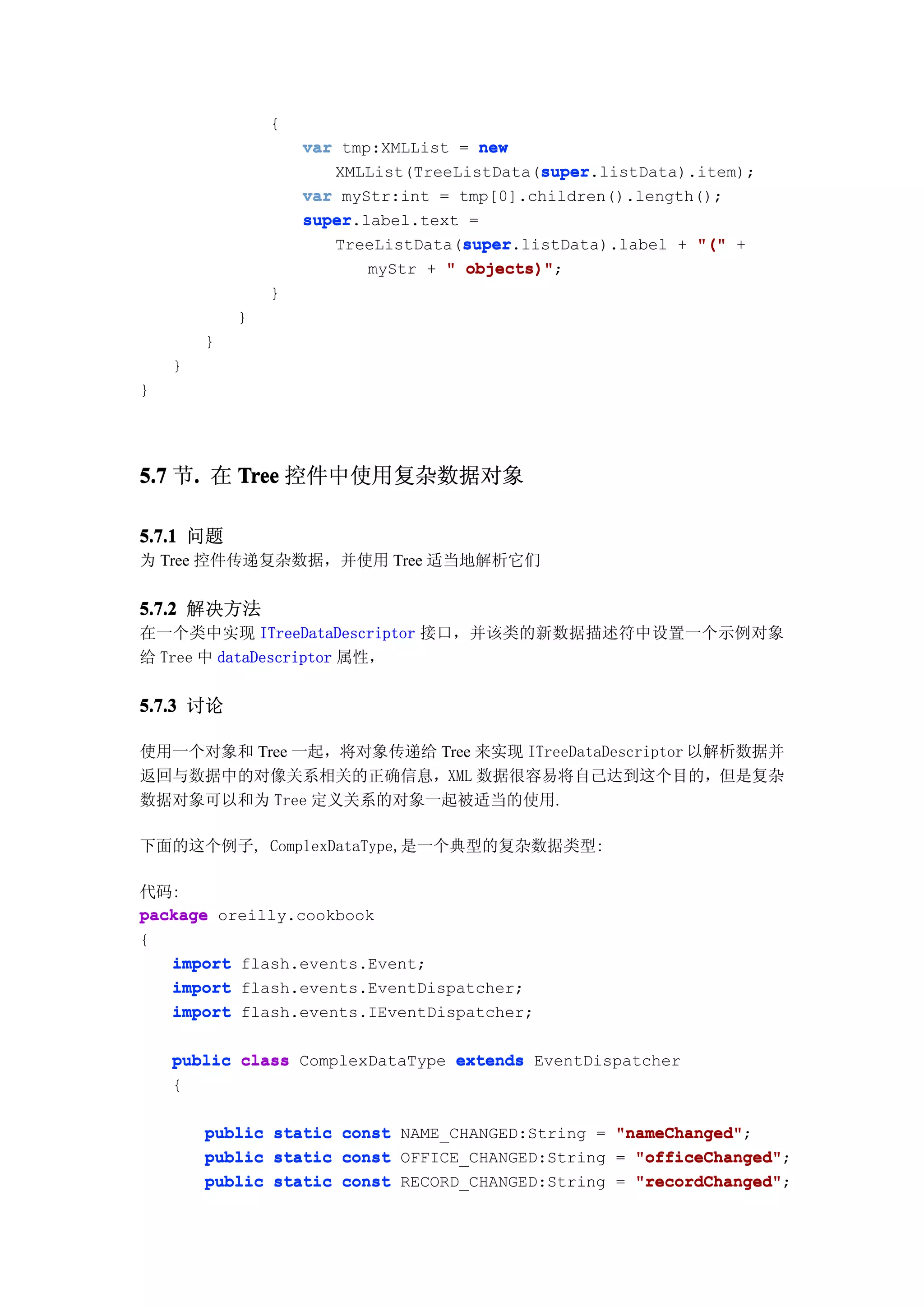 {
                     var tmp:XMLList = new
                                              super
                                              super.listData).item);
                        XMLList(TreeListData(super
                     var myStr:int = tmp[0].children().length();
                     super.label.text =
                     super
                                      super
                                      super.listData).label + "(" +
                        TreeListData(super
                            myStr + " objects)"
                                      objects)";
                 }
            }
        }
    }
}




5.7 节. 在 Tree 控件中使用复杂数据对象
     .

5.7.1 问题
为 Tree 控件传递复杂数据，并使用 Tree 适当地解析它们

5.7.2 解决方法
在一个类中实现 ITreeDataDescriptor 接口，并该类的新数据描述符中设置一个示例对象
给 Tree 中 dataDescriptor 属性，


5.7.3 讨论

使用一个对象和 Tree 一起，将对象传递给 Tree 来实现 ITreeDataDescriptor 以解析数据并
返回与数据中的对像关系相关的正确信息，XML 数据很容易将自己达到这个目的，但是复杂
数据对象可以和为 Tree 定义关系的对象一起被适当的使用.

下面的这个例子, ComplexDataType,是一个典型的复杂数据类型:

代码:
package oreilly.cookbook
{
   import flash.events.Event;
   import flash.events.EventDispatcher;
   import flash.events.IEventDispatcher;

    public class ComplexDataType extends EventDispatcher
    {

        public   static   const NAME_CHANGED:String = "nameChanged"
                                                      "nameChanged";
        public   static   const OFFICE_CHANGED:String = "officeChanged"
                                                        "officeChanged";
        public   static   const RECORD_CHANGED:String = "recordChanged"
                                                        "recordChanged";
 