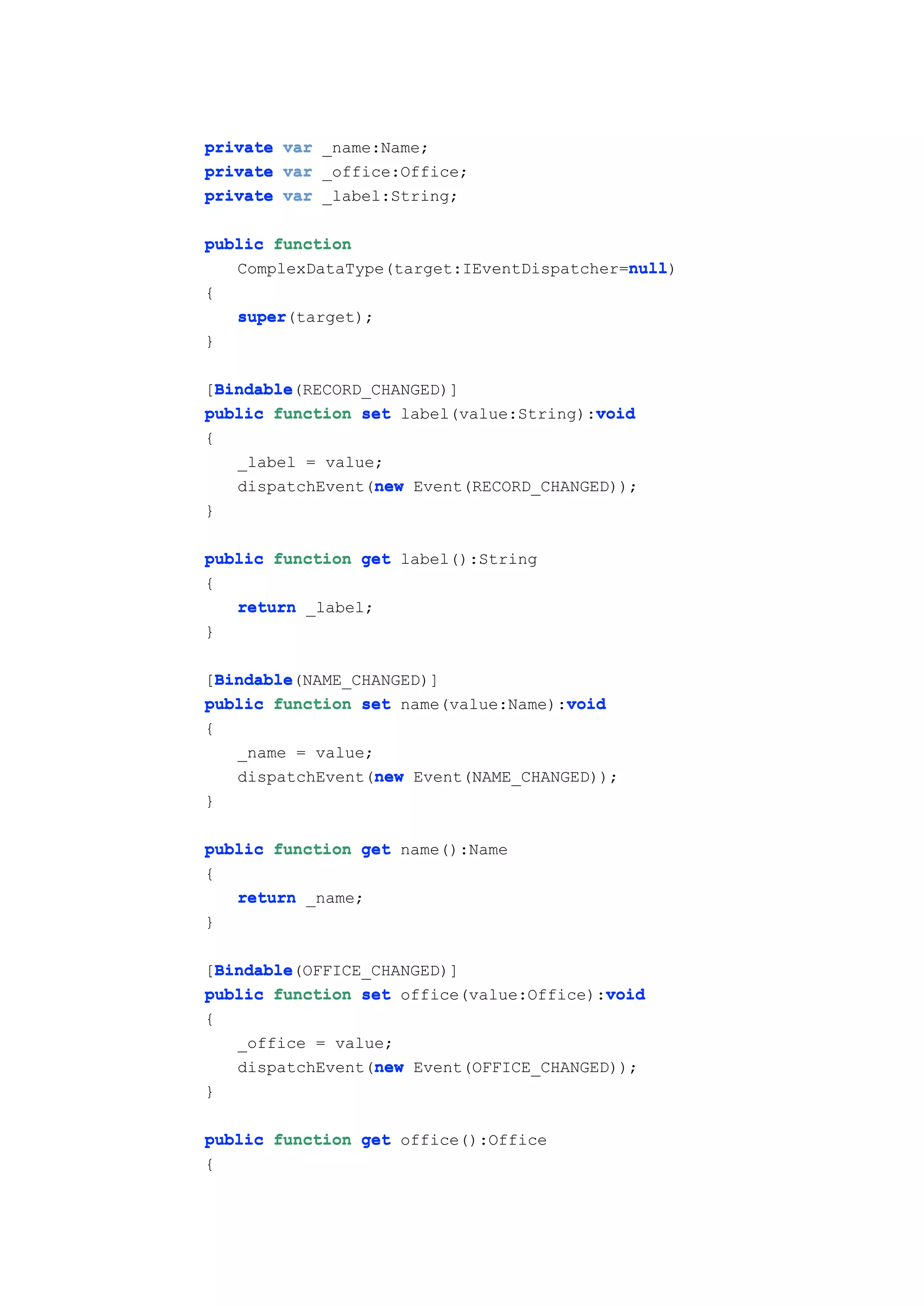 private var _name:Name;
private var _office:Office;
private var _label:String;

public function
                                           null
                                           null)
   ComplexDataType(target:IEventDispatcher=null
{
   super(target);
   super
}

  Bindable
  Bindable(RECORD_CHANGED)]
[Bindable
                                         void
public function set label(value:String):void
{
    _label = value;
                  new
    dispatchEvent(new Event(RECORD_CHANGED));
}

public function get label():String
{
   return _label;
}

  Bindable
  Bindable(NAME_CHANGED)]
[Bindable
                                      void
public function set name(value:Name):void
{
    _name = value;
                   new
    dispatchEvent(new Event(NAME_CHANGED));
}

public function get name():Name
{
   return _name;
}

  Bindable
  Bindable(OFFICE_CHANGED)]
[Bindable
public function set office(value:Office):void
                                          void
{
    _office = value;
                  new
    dispatchEvent(new Event(OFFICE_CHANGED));
}

public function get office():Office
{
 